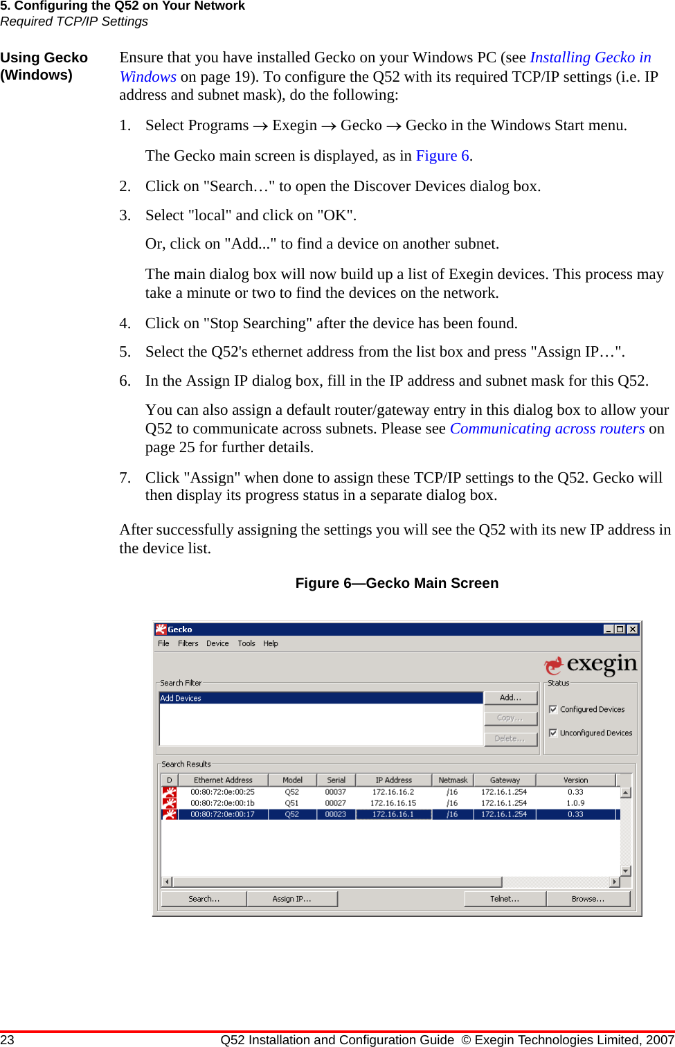 23 Q52 Installation and Configuration Guide © Exegin Technologies Limited, 20075. Configuring the Q52 on Your NetworkRequired TCP/IP SettingsUsing Gecko (Windows) Ensure that you have installed Gecko on your Windows PC (see Installing Gecko in Windows on page 19). To configure the Q52 with its required TCP/IP settings (i.e. IP address and subnet mask), do the following:1. Select Programs → Exegin → Gecko → Gecko in the Windows Start menu. The Gecko main screen is displayed, as in Figure 6.2. Click on &quot;Search…&quot; to open the Discover Devices dialog box.3. Select &quot;local&quot; and click on &quot;OK&quot;.Or, click on &quot;Add...&quot; to find a device on another subnet.The main dialog box will now build up a list of Exegin devices. This process may take a minute or two to find the devices on the network. 4. Click on &quot;Stop Searching&quot; after the device has been found. 5. Select the Q52&apos;s ethernet address from the list box and press &quot;Assign IP…&quot;.6. In the Assign IP dialog box, fill in the IP address and subnet mask for this Q52.You can also assign a default router/gateway entry in this dialog box to allow your Q52 to communicate across subnets. Please see Communicating across routers on page 25 for further details.7. Click &quot;Assign&quot; when done to assign these TCP/IP settings to the Q52. Gecko will then display its progress status in a separate dialog box.After successfully assigning the settings you will see the Q52 with its new IP address in the device list.Figure 6—Gecko Main Screen