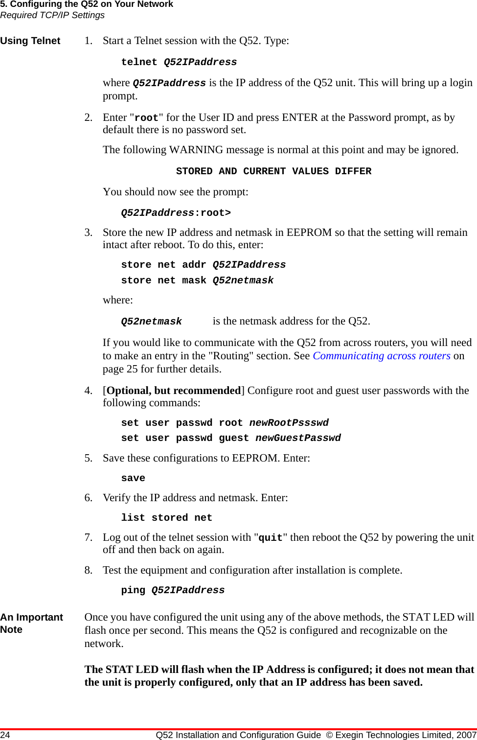 24 Q52 Installation and Configuration Guide © Exegin Technologies Limited, 20075. Configuring the Q52 on Your NetworkRequired TCP/IP SettingsUsing Telnet 1. Start a Telnet session with the Q52. Type:telnet Q52IPaddresswhere Q52IPaddress is the IP address of the Q52 unit. This will bring up a login prompt. 2. Enter &quot;root&quot; for the User ID and press ENTER at the Password prompt, as by default there is no password set.The following WARNING message is normal at this point and may be ignored.STORED AND CURRENT VALUES DIFFERYou should now see the prompt:Q52IPaddress:root&gt;3. Store the new IP address and netmask in EEPROM so that the setting will remain intact after reboot. To do this, enter:store net addr Q52IPaddressstore net mask Q52netmaskwhere: Q52netmask  is the netmask address for the Q52.If you would like to communicate with the Q52 from across routers, you will need to make an entry in the &quot;Routing&quot; section. See Communicating across routers on page 25 for further details. 4. [Optional, but recommended] Configure root and guest user passwords with the following commands:set user passwd root newRootPssswdset user passwd guest newGuestPasswd5. Save these configurations to EEPROM. Enter:save6. Verify the IP address and netmask. Enter:list stored net7. Log out of the telnet session with &quot;quit&quot; then reboot the Q52 by powering the unit off and then back on again. 8. Test the equipment and configuration after installation is complete.ping Q52IPaddressAn Important Note Once you have configured the unit using any of the above methods, the STAT LED will flash once per second. This means the Q52 is configured and recognizable on the network.The STAT LED will flash when the IP Address is configured; it does not mean that the unit is properly configured, only that an IP address has been saved.