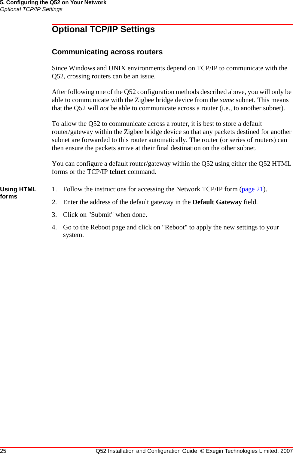 25 Q52 Installation and Configuration Guide © Exegin Technologies Limited, 20075. Configuring the Q52 on Your NetworkOptional TCP/IP SettingsOptional TCP/IP SettingsCommunicating across routersSince Windows and UNIX environments depend on TCP/IP to communicate with the Q52, crossing routers can be an issue.After following one of the Q52 configuration methods described above, you will only be able to communicate with the Zigbee bridge device from the same subnet. This means that the Q52 will not be able to communicate across a router (i.e., to another subnet). To allow the Q52 to communicate across a router, it is best to store a default router/gateway within the Zigbee bridge device so that any packets destined for another subnet are forwarded to this router automatically. The router (or series of routers) can then ensure the packets arrive at their final destination on the other subnet.You can configure a default router/gateway within the Q52 using either the Q52 HTML forms or the TCP/IP telnet command.Using HTML forms 1. Follow the instructions for accessing the Network TCP/IP form (page 21).2. Enter the address of the default gateway in the Default Gateway field.3. Click on &quot;Submit&quot; when done.4. Go to the Reboot page and click on &quot;Reboot&quot; to apply the new settings to your system.