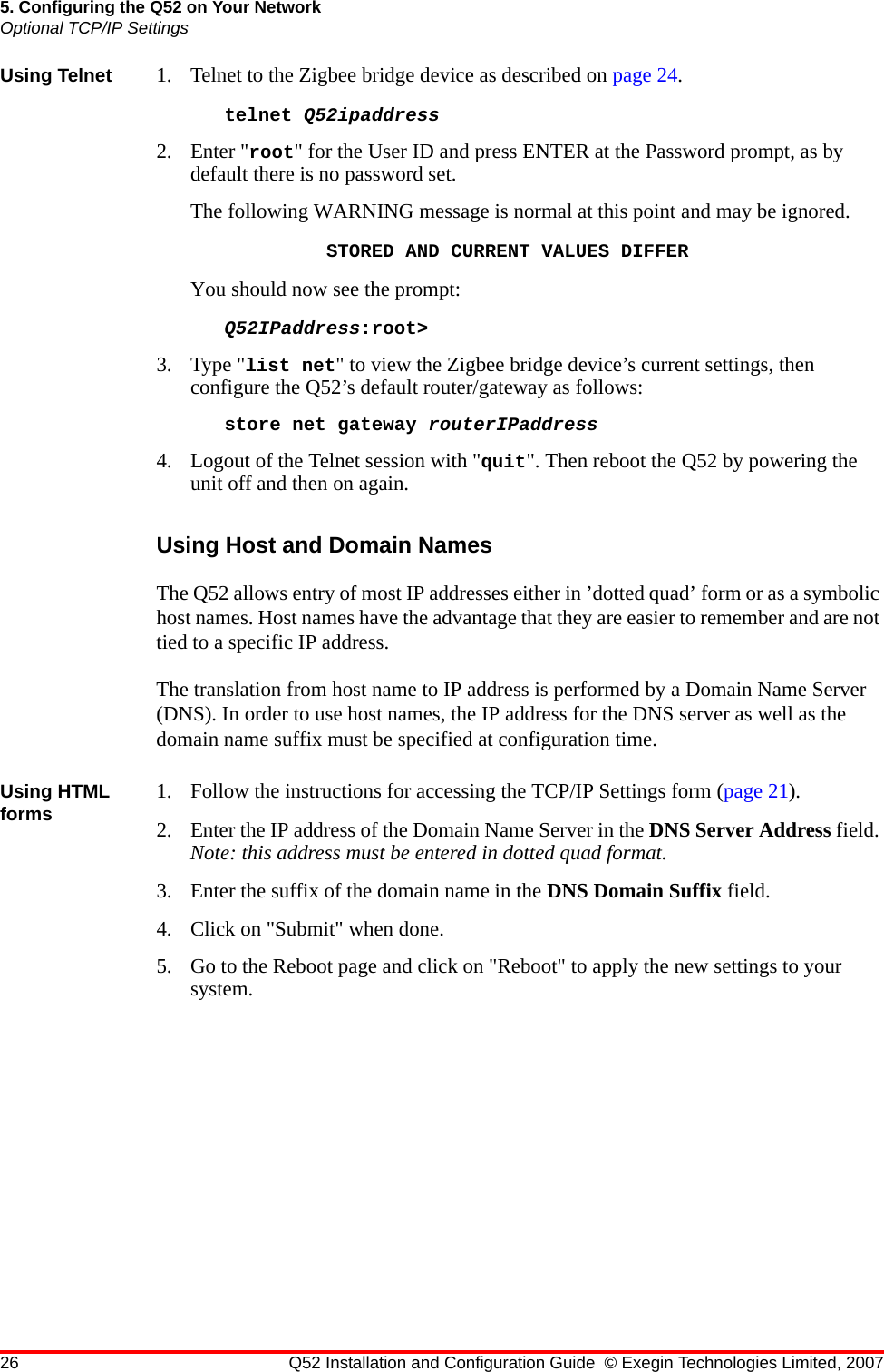 26 Q52 Installation and Configuration Guide © Exegin Technologies Limited, 20075. Configuring the Q52 on Your NetworkOptional TCP/IP SettingsUsing Telnet 1. Telnet to the Zigbee bridge device as described on page 24. telnet Q52ipaddress 2. Enter &quot;root&quot; for the User ID and press ENTER at the Password prompt, as by default there is no password set.The following WARNING message is normal at this point and may be ignored.STORED AND CURRENT VALUES DIFFERYou should now see the prompt:Q52IPaddress:root&gt;3. Type &quot;list net&quot; to view the Zigbee bridge device’s current settings, then configure the Q52’s default router/gateway as follows:store net gateway routerIPaddress4. Logout of the Telnet session with &quot;quit&quot;. Then reboot the Q52 by powering the unit off and then on again.Using Host and Domain NamesThe Q52 allows entry of most IP addresses either in ’dotted quad’ form or as a symbolic host names. Host names have the advantage that they are easier to remember and are not tied to a specific IP address.The translation from host name to IP address is performed by a Domain Name Server (DNS). In order to use host names, the IP address for the DNS server as well as the domain name suffix must be specified at configuration time.Using HTML forms 1. Follow the instructions for accessing the TCP/IP Settings form (page 21).2. Enter the IP address of the Domain Name Server in the DNS Server Address field. Note: this address must be entered in dotted quad format.3. Enter the suffix of the domain name in the DNS Domain Suffix field.4. Click on &quot;Submit&quot; when done.5. Go to the Reboot page and click on &quot;Reboot&quot; to apply the new settings to your system.