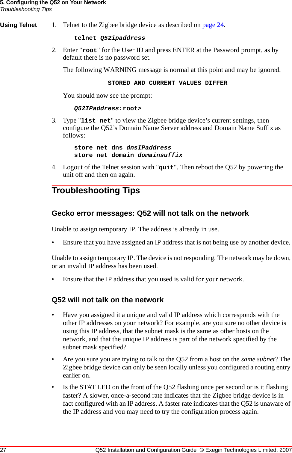 27 Q52 Installation and Configuration Guide © Exegin Technologies Limited, 20075. Configuring the Q52 on Your NetworkTroubleshooting TipsUsing Telnet 1. Telnet to the Zigbee bridge device as described on page 24. telnet Q52ipaddress 2. Enter &quot;root&quot; for the User ID and press ENTER at the Password prompt, as by default there is no password set.The following WARNING message is normal at this point and may be ignored.STORED AND CURRENT VALUES DIFFERYou should now see the prompt:Q52IPaddress:root&gt;3. Type &quot;list net&quot; to view the Zigbee bridge device’s current settings, then configure the Q52’s Domain Name Server address and Domain Name Suffix as follows:store net dns dnsIPaddressstore net domain domainsuffix4. Logout of the Telnet session with &quot;quit&quot;. Then reboot the Q52 by powering the unit off and then on again.Troubleshooting TipsGecko error messages: Q52 will not talk on the networkUnable to assign temporary IP. The address is already in use.• Ensure that you have assigned an IP address that is not being use by another device. Unable to assign temporary IP. The device is not responding. The network may be down, or an invalid IP address has been used.• Ensure that the IP address that you used is valid for your network.Q52 will not talk on the network• Have you assigned it a unique and valid IP address which corresponds with the other IP addresses on your network? For example, are you sure no other device is using this IP address, that the subnet mask is the same as other hosts on the network, and that the unique IP address is part of the network specified by the subnet mask specified?• Are you sure you are trying to talk to the Q52 from a host on the same subnet? The Zigbee bridge device can only be seen locally unless you configured a routing entry earlier on.• Is the STAT LED on the front of the Q52 flashing once per second or is it flashing faster? A slower, once-a-second rate indicates that the Zigbee bridge device is in fact configured with an IP address. A faster rate indicates that the Q52 is unaware of the IP address and you may need to try the configuration process again.