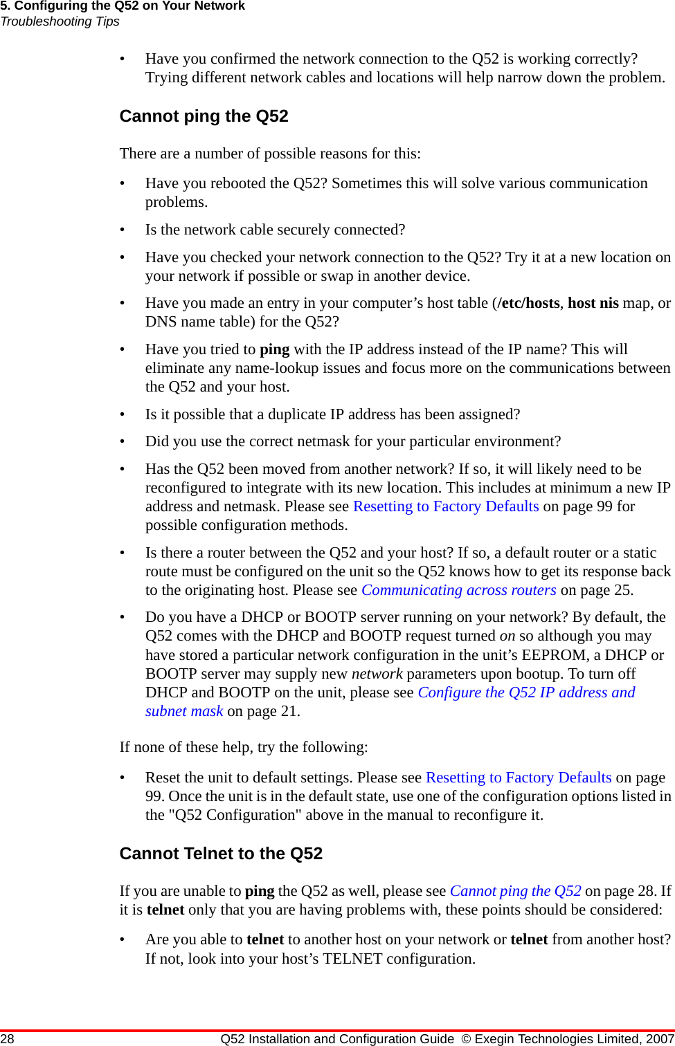 28 Q52 Installation and Configuration Guide © Exegin Technologies Limited, 20075. Configuring the Q52 on Your NetworkTroubleshooting Tips• Have you confirmed the network connection to the Q52 is working correctly? Trying different network cables and locations will help narrow down the problem.Cannot ping the Q52There are a number of possible reasons for this:• Have you rebooted the Q52? Sometimes this will solve various communication problems.• Is the network cable securely connected?• Have you checked your network connection to the Q52? Try it at a new location on your network if possible or swap in another device.• Have you made an entry in your computer’s host table (/etc/hosts, host nis map, or DNS name table) for the Q52?• Have you tried to ping with the IP address instead of the IP name? This will eliminate any name-lookup issues and focus more on the communications between the Q52 and your host.• Is it possible that a duplicate IP address has been assigned?• Did you use the correct netmask for your particular environment?• Has the Q52 been moved from another network? If so, it will likely need to be reconfigured to integrate with its new location. This includes at minimum a new IP address and netmask. Please see Resetting to Factory Defaults on page 99 for possible configuration methods.• Is there a router between the Q52 and your host? If so, a default router or a static route must be configured on the unit so the Q52 knows how to get its response back to the originating host. Please see Communicating across routers on page 25.• Do you have a DHCP or BOOTP server running on your network? By default, the Q52 comes with the DHCP and BOOTP request turned on so although you may have stored a particular network configuration in the unit’s EEPROM, a DHCP or BOOTP server may supply new network parameters upon bootup. To turn off DHCP and BOOTP on the unit, please see Configure the Q52 IP address and subnet mask on page 21.If none of these help, try the following:• Reset the unit to default settings. Please see Resetting to Factory Defaults on page 99. Once the unit is in the default state, use one of the configuration options listed in the &quot;Q52 Configuration&quot; above in the manual to reconfigure it.Cannot Telnet to the Q52If you are unable to ping the Q52 as well, please see Cannot ping the Q52 on page 28. If it is telnet only that you are having problems with, these points should be considered:• Are you able to telnet to another host on your network or telnet from another host? If not, look into your host’s TELNET configuration.