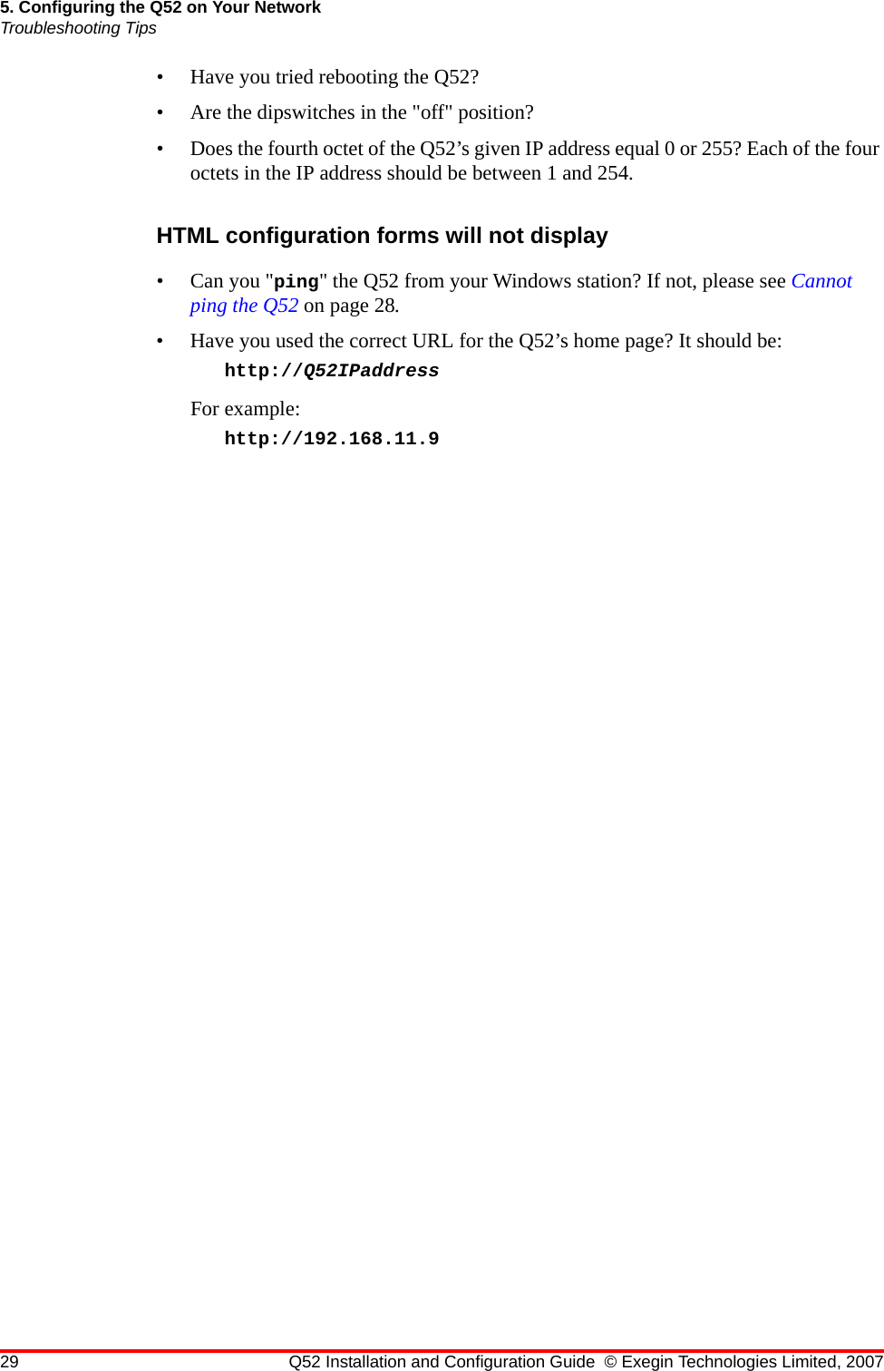 29 Q52 Installation and Configuration Guide © Exegin Technologies Limited, 20075. Configuring the Q52 on Your NetworkTroubleshooting Tips• Have you tried rebooting the Q52?• Are the dipswitches in the &quot;off&quot; position?• Does the fourth octet of the Q52’s given IP address equal 0 or 255? Each of the four octets in the IP address should be between 1 and 254.HTML configuration forms will not display• Can you &quot;ping&quot; the Q52 from your Windows station? If not, please see Cannot ping the Q52 on page 28.• Have you used the correct URL for the Q52’s home page? It should be: http://Q52IPaddress For example:http://192.168.11.9