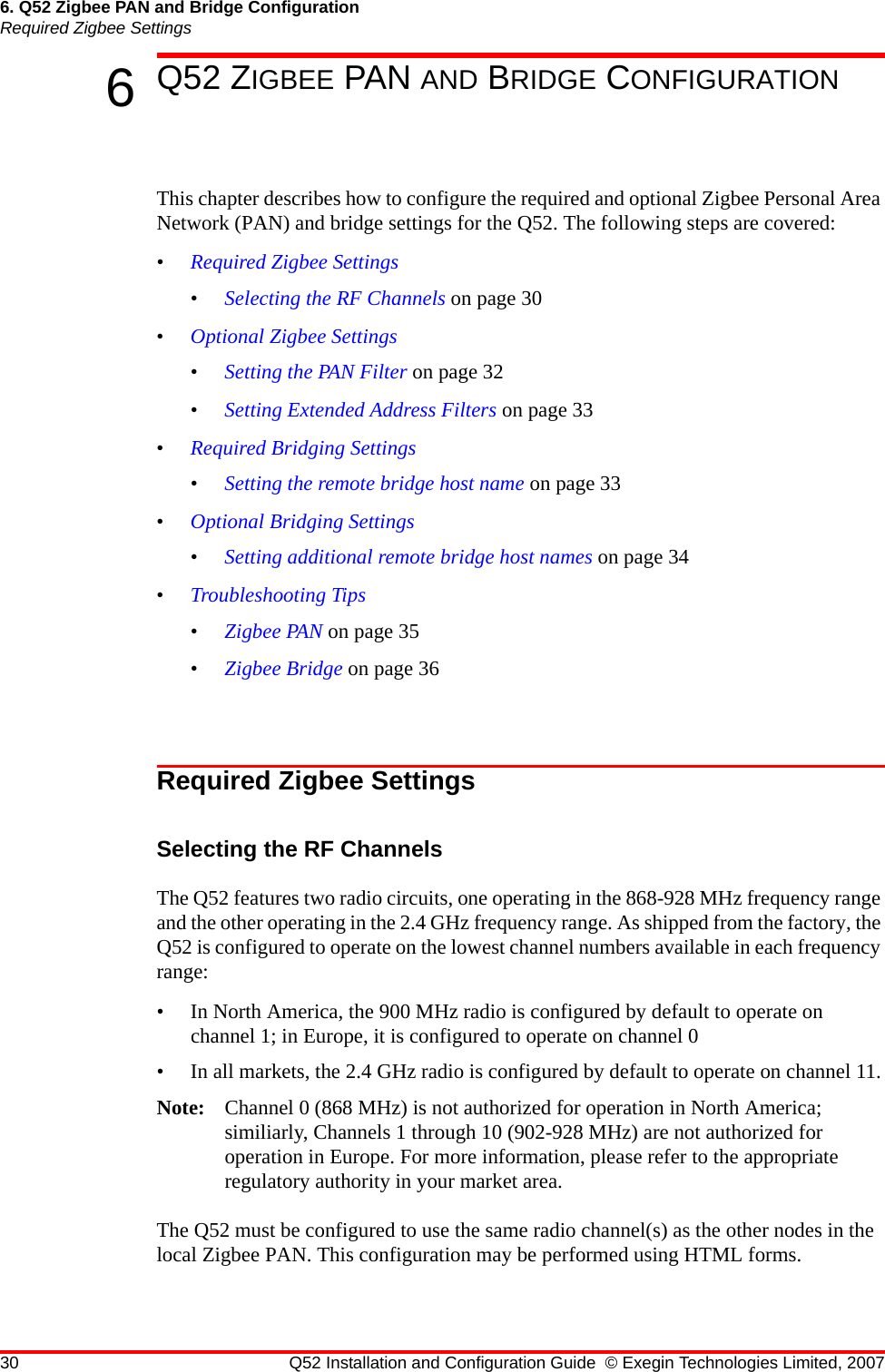 30 Q52 Installation and Configuration Guide © Exegin Technologies Limited, 20076. Q52 Zigbee PAN and Bridge ConfigurationRequired Zigbee Settings6Q52 ZIGBEE PAN AND BRIDGE CONFIGURATIONThis chapter describes how to configure the required and optional Zigbee Personal Area Network (PAN) and bridge settings for the Q52. The following steps are covered:•Required Zigbee Settings•Selecting the RF Channels on page 30•Optional Zigbee Settings•Setting the PAN Filter on page 32•Setting Extended Address Filters on page 33•Required Bridging Settings•Setting the remote bridge host name on page 33•Optional Bridging Settings•Setting additional remote bridge host names on page 34•Troubleshooting Tips•Zigbee PAN on page 35•Zigbee Bridge on page 36Required Zigbee SettingsSelecting the RF ChannelsThe Q52 features two radio circuits, one operating in the 868-928 MHz frequency range and the other operating in the 2.4 GHz frequency range. As shipped from the factory, the Q52 is configured to operate on the lowest channel numbers available in each frequency range:• In North America, the 900 MHz radio is configured by default to operate on channel 1; in Europe, it is configured to operate on channel 0• In all markets, the 2.4 GHz radio is configured by default to operate on channel 11.Note: Channel 0 (868 MHz) is not authorized for operation in North America; similiarly, Channels 1 through 10 (902-928 MHz) are not authorized for operation in Europe. For more information, please refer to the appropriate regulatory authority in your market area.The Q52 must be configured to use the same radio channel(s) as the other nodes in the local Zigbee PAN. This configuration may be performed using HTML forms.