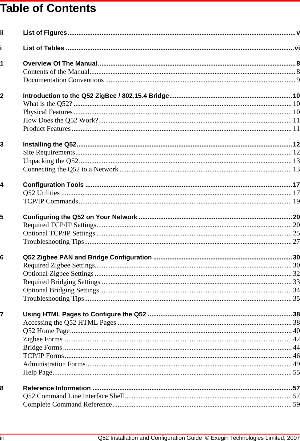 iii Q52 Installation and Configuration Guide © Exegin Technologies Limited, 2007Table of Contentsii List of Figures................................................................................................................................vi List of Tables ................................................................................................................................vi1 Overview Of The Manual...............................................................................................................8Contents of the Manual.....................................................................................................................8Documentation Conventions ............................................................................................................92 Introduction to the Q52 ZigBee / 802.15.4 Bridge.....................................................................10What is the Q52? ............................................................................................................................10Physical Features............................................................................................................................10How Does the Q52 Work?..............................................................................................................11Product Features .............................................................................................................................113 Installing the Q52.........................................................................................................................12Site Requirements...........................................................................................................................12Unpacking the Q52.........................................................................................................................13Connecting the Q52 to a Network.................................................................................................. 134 Configuration Tools ....................................................................................................................17Q52 Utilities ...................................................................................................................................17TCP/IP Commands.........................................................................................................................195 Configuring the Q52 on Your Network ......................................................................................20Required TCP/IP Settings...............................................................................................................20Optional TCP/IP Settings ...............................................................................................................25Troubleshooting Tips......................................................................................................................276 Q52 Zigbee PAN and Bridge Configuration ..............................................................................30Required Zigbee Settings................................................................................................................30Optional Zigbee Settings ................................................................................................................32Required Bridging Settings ............................................................................................................33Optional Bridging Settings.............................................................................................................34Troubleshooting Tips......................................................................................................................357 Using HTML Pages to Configure the Q52 .................................................................................38Accessing the Q52 HTML Pages ...................................................................................................38Q52 Home Page..............................................................................................................................40Zigbee Forms..................................................................................................................................42Bridge Forms..................................................................................................................................44TCP/IP Forms.................................................................................................................................46Administration Forms.....................................................................................................................49Help Page........................................................................................................................................558 Reference Information ................................................................................................................57Q52 Command Line Interface Shell...............................................................................................57Complete Command Reference......................................................................................................59