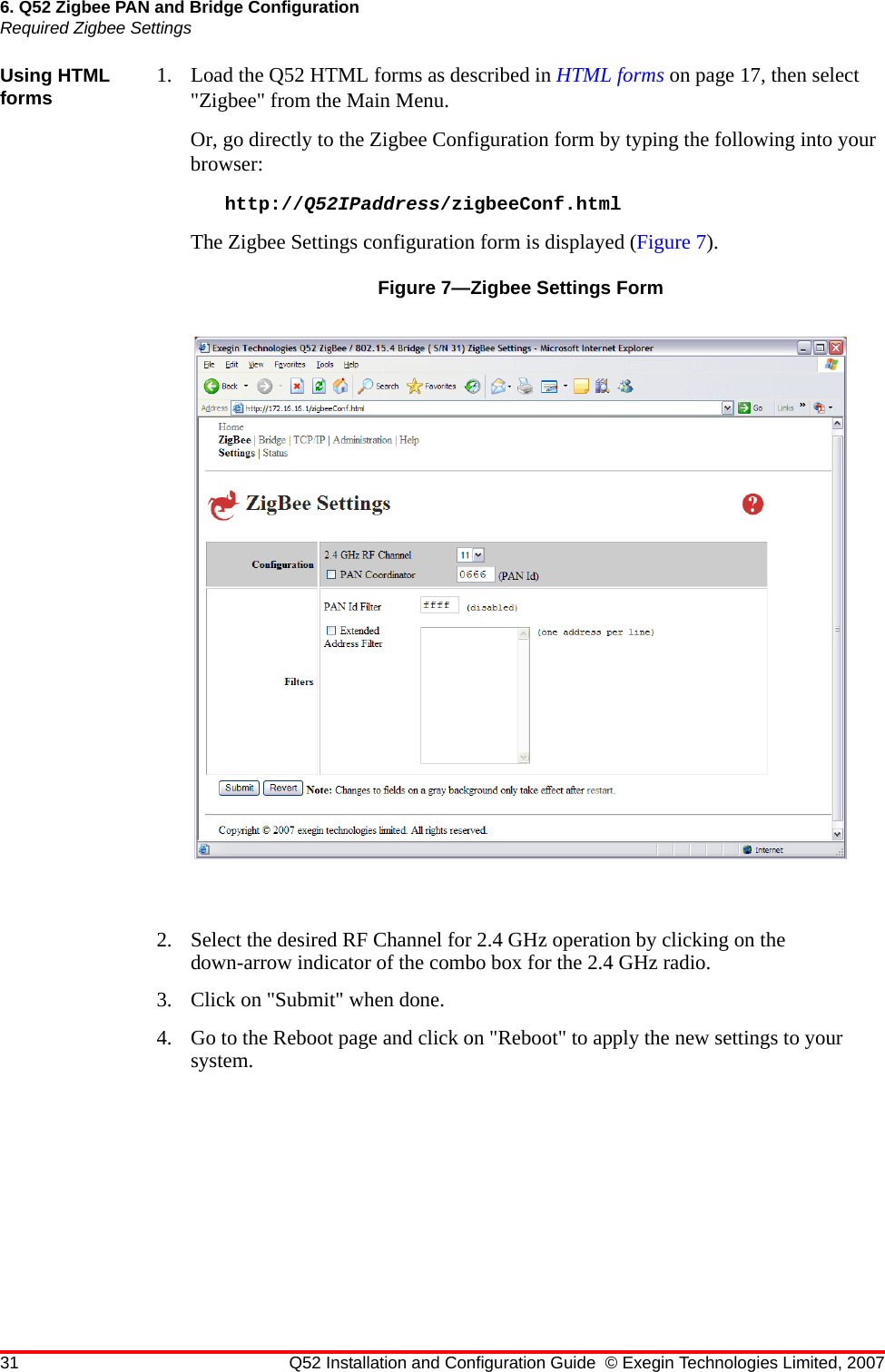 31 Q52 Installation and Configuration Guide © Exegin Technologies Limited, 20076. Q52 Zigbee PAN and Bridge ConfigurationRequired Zigbee SettingsUsing HTML forms 1. Load the Q52 HTML forms as described in HTML forms on page 17, then select &quot;Zigbee&quot; from the Main Menu.Or, go directly to the Zigbee Configuration form by typing the following into your browser:http://Q52IPaddress/zigbeeConf.htmlThe Zigbee Settings configuration form is displayed (Figure 7).Figure 7—Zigbee Settings Form2. Select the desired RF Channel for 2.4 GHz operation by clicking on the down-arrow indicator of the combo box for the 2.4 GHz radio.3. Click on &quot;Submit&quot; when done.4. Go to the Reboot page and click on &quot;Reboot&quot; to apply the new settings to your system.