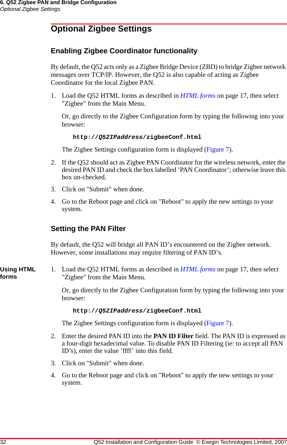 32 Q52 Installation and Configuration Guide © Exegin Technologies Limited, 20076. Q52 Zigbee PAN and Bridge ConfigurationOptional Zigbee SettingsOptional Zigbee SettingsEnabling Zigbee Coordinator functionalityBy default, the Q52 acts only as a Zigbee Bridge Device (ZBD) to bridge Zigbee network messages over TCP/IP. However, the Q52 is also capable of acting as Zigbee Coordinator for the local Zigbee PAN.1. Load the Q52 HTML forms as described in HTML forms on page 17, then select &quot;Zigbee&quot; from the Main Menu.Or, go directly to the Zigbee Configuration form by typing the following into your browser:http://Q52IPaddress/zigbeeConf.htmlThe Zigbee Settings configuration form is displayed (Figure 7).2. If the Q52 should act as Zigbee PAN Coordinator for the wireless network, enter the desired PAN ID and check the box labelled ’PAN Coordinator’; otherwise leave this box un-checked.3. Click on &quot;Submit&quot; when done.4. Go to the Reboot page and click on &quot;Reboot&quot; to apply the new settings to your system.Setting the PAN FilterBy default, the Q52 will bridge all PAN ID’s encountered on the Zigbee network. However, some installations may require filtering of PAN ID’s.Using HTML forms 1. Load the Q52 HTML forms as described in HTML forms on page 17, then select &quot;Zigbee&quot; from the Main Menu.Or, go directly to the Zigbee Configuration form by typing the following into your browser:http://Q52IPaddress/zigbeeConf.htmlThe Zigbee Settings configuration form is displayed (Figure 7).2. Enter the desired PAN ID into the PAN ID Filter field. The PAN ID is expressed as a four-digit hexadecimal value. To disable PAN ID Filtering (ie: to accept all PAN ID’s), enter the value ’ffff’ into this field.3. Click on &quot;Submit&quot; when done.4. Go to the Reboot page and click on &quot;Reboot&quot; to apply the new settings to your system.