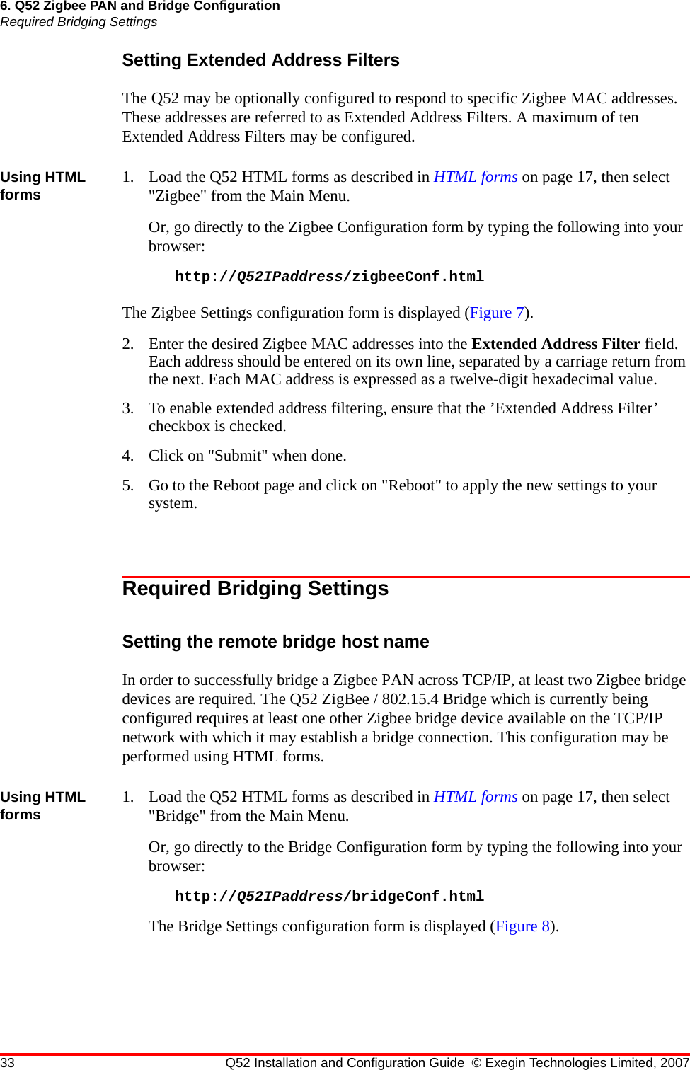 33 Q52 Installation and Configuration Guide © Exegin Technologies Limited, 20076. Q52 Zigbee PAN and Bridge ConfigurationRequired Bridging SettingsSetting Extended Address FiltersThe Q52 may be optionally configured to respond to specific Zigbee MAC addresses. These addresses are referred to as Extended Address Filters. A maximum of ten Extended Address Filters may be configured.Using HTML forms 1. Load the Q52 HTML forms as described in HTML forms on page 17, then select &quot;Zigbee&quot; from the Main Menu.Or, go directly to the Zigbee Configuration form by typing the following into your browser:http://Q52IPaddress/zigbeeConf.htmlThe Zigbee Settings configuration form is displayed (Figure 7).2. Enter the desired Zigbee MAC addresses into the Extended Address Filter field. Each address should be entered on its own line, separated by a carriage return from the next. Each MAC address is expressed as a twelve-digit hexadecimal value.3. To enable extended address filtering, ensure that the ’Extended Address Filter’ checkbox is checked.4. Click on &quot;Submit&quot; when done.5. Go to the Reboot page and click on &quot;Reboot&quot; to apply the new settings to your system.Required Bridging SettingsSetting the remote bridge host nameIn order to successfully bridge a Zigbee PAN across TCP/IP, at least two Zigbee bridge devices are required. The Q52 ZigBee / 802.15.4 Bridge which is currently being configured requires at least one other Zigbee bridge device available on the TCP/IP network with which it may establish a bridge connection. This configuration may be performed using HTML forms.Using HTML forms 1. Load the Q52 HTML forms as described in HTML forms on page 17, then select &quot;Bridge&quot; from the Main Menu.Or, go directly to the Bridge Configuration form by typing the following into your browser:http://Q52IPaddress/bridgeConf.htmlThe Bridge Settings configuration form is displayed (Figure 8).