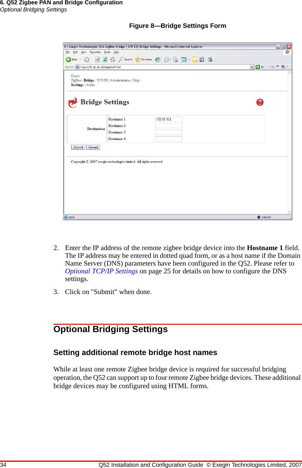 34 Q52 Installation and Configuration Guide © Exegin Technologies Limited, 20076. Q52 Zigbee PAN and Bridge ConfigurationOptional Bridging SettingsFigure 8—Bridge Settings Form2. Enter the IP address of the remote zigbee bridge device into the Hostname 1 field. The IP address may be entered in dotted quad form, or as a host name if the Domain Name Server (DNS) parameters have been configured in the Q52. Please refer to Optional TCP/IP Settings on page 25 for details on how to configure the DNS settings.3. Click on &quot;Submit&quot; when done.Optional Bridging SettingsSetting additional remote bridge host namesWhile at least one remote Zigbee bridge device is required for successful bridging operation, the Q52 can support up to four remote Zigbee bridge devices. These additional bridge devices may be configured using HTML forms.