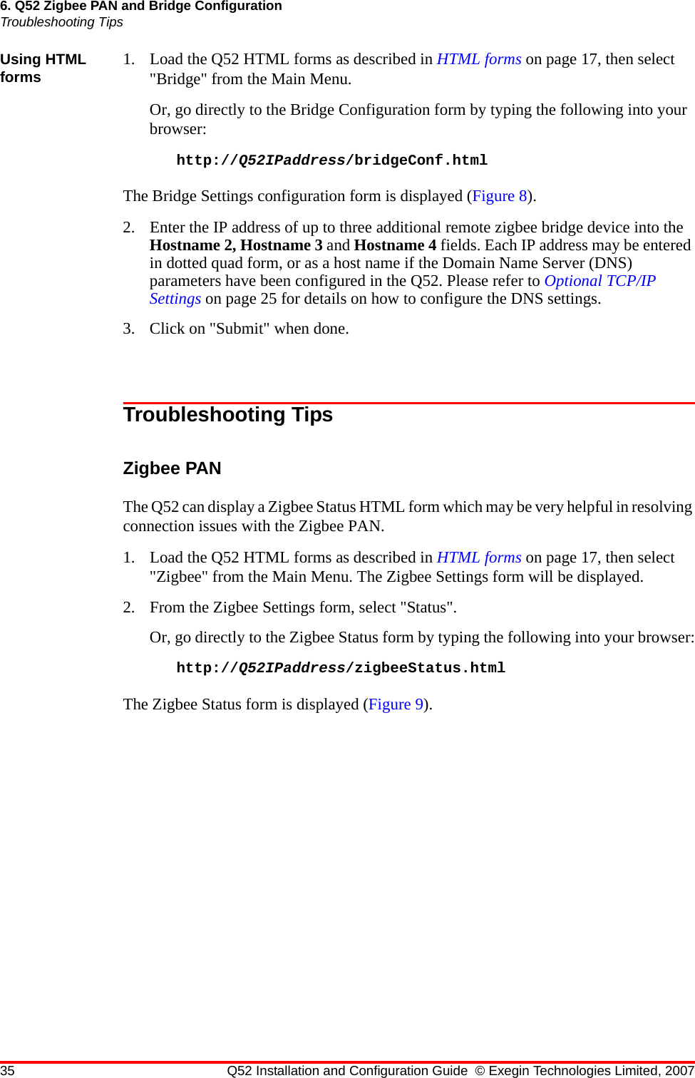 35 Q52 Installation and Configuration Guide © Exegin Technologies Limited, 20076. Q52 Zigbee PAN and Bridge ConfigurationTroubleshooting TipsUsing HTML forms 1. Load the Q52 HTML forms as described in HTML forms on page 17, then select &quot;Bridge&quot; from the Main Menu.Or, go directly to the Bridge Configuration form by typing the following into your browser:http://Q52IPaddress/bridgeConf.htmlThe Bridge Settings configuration form is displayed (Figure 8).2. Enter the IP address of up to three additional remote zigbee bridge device into the Hostname 2, Hostname 3 and Hostname 4 fields. Each IP address may be entered in dotted quad form, or as a host name if the Domain Name Server (DNS) parameters have been configured in the Q52. Please refer to Optional TCP/IP Settings on page 25 for details on how to configure the DNS settings.3. Click on &quot;Submit&quot; when done.Troubleshooting TipsZigbee PANThe Q52 can display a Zigbee Status HTML form which may be very helpful in resolving connection issues with the Zigbee PAN.1. Load the Q52 HTML forms as described in HTML forms on page 17, then select &quot;Zigbee&quot; from the Main Menu. The Zigbee Settings form will be displayed.2. From the Zigbee Settings form, select &quot;Status&quot;.Or, go directly to the Zigbee Status form by typing the following into your browser:http://Q52IPaddress/zigbeeStatus.htmlThe Zigbee Status form is displayed (Figure 9).