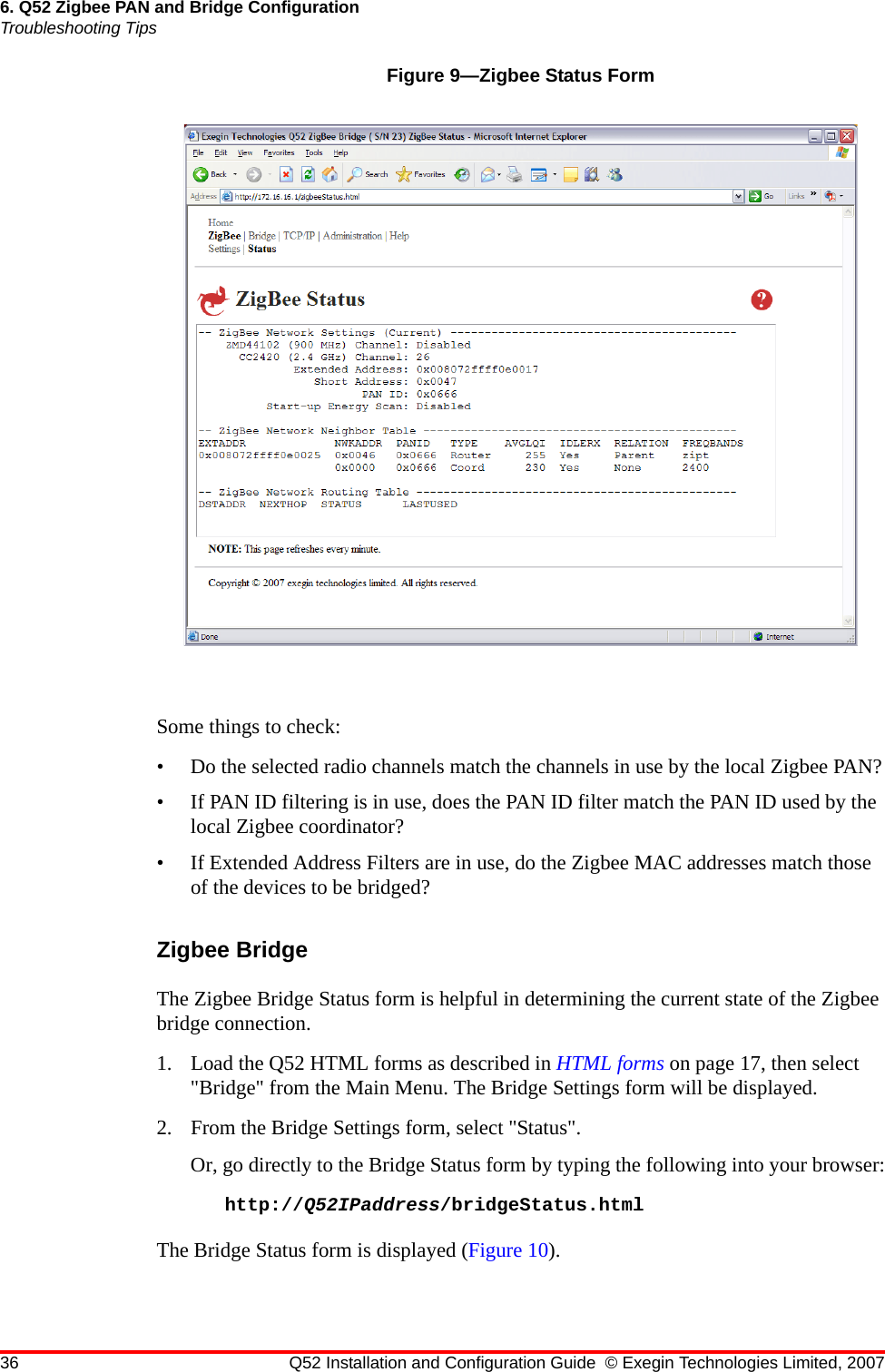 36 Q52 Installation and Configuration Guide © Exegin Technologies Limited, 20076. Q52 Zigbee PAN and Bridge ConfigurationTroubleshooting TipsFigure 9—Zigbee Status FormSome things to check:• Do the selected radio channels match the channels in use by the local Zigbee PAN?• If PAN ID filtering is in use, does the PAN ID filter match the PAN ID used by the local Zigbee coordinator?• If Extended Address Filters are in use, do the Zigbee MAC addresses match those of the devices to be bridged?Zigbee BridgeThe Zigbee Bridge Status form is helpful in determining the current state of the Zigbee bridge connection.1. Load the Q52 HTML forms as described in HTML forms on page 17, then select &quot;Bridge&quot; from the Main Menu. The Bridge Settings form will be displayed.2. From the Bridge Settings form, select &quot;Status&quot;.Or, go directly to the Bridge Status form by typing the following into your browser:http://Q52IPaddress/bridgeStatus.htmlThe Bridge Status form is displayed (Figure 10).