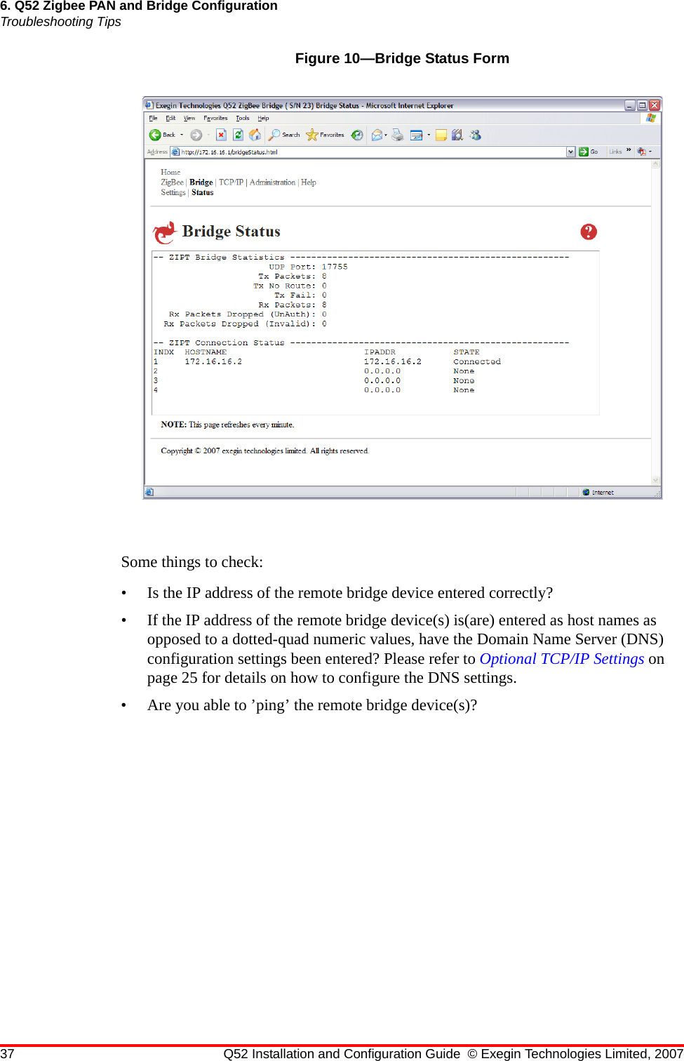 37 Q52 Installation and Configuration Guide © Exegin Technologies Limited, 20076. Q52 Zigbee PAN and Bridge ConfigurationTroubleshooting TipsFigure 10—Bridge Status FormSome things to check:• Is the IP address of the remote bridge device entered correctly?• If the IP address of the remote bridge device(s) is(are) entered as host names as opposed to a dotted-quad numeric values, have the Domain Name Server (DNS) configuration settings been entered? Please refer to Optional TCP/IP Settings on page 25 for details on how to configure the DNS settings.• Are you able to ’ping’ the remote bridge device(s)?