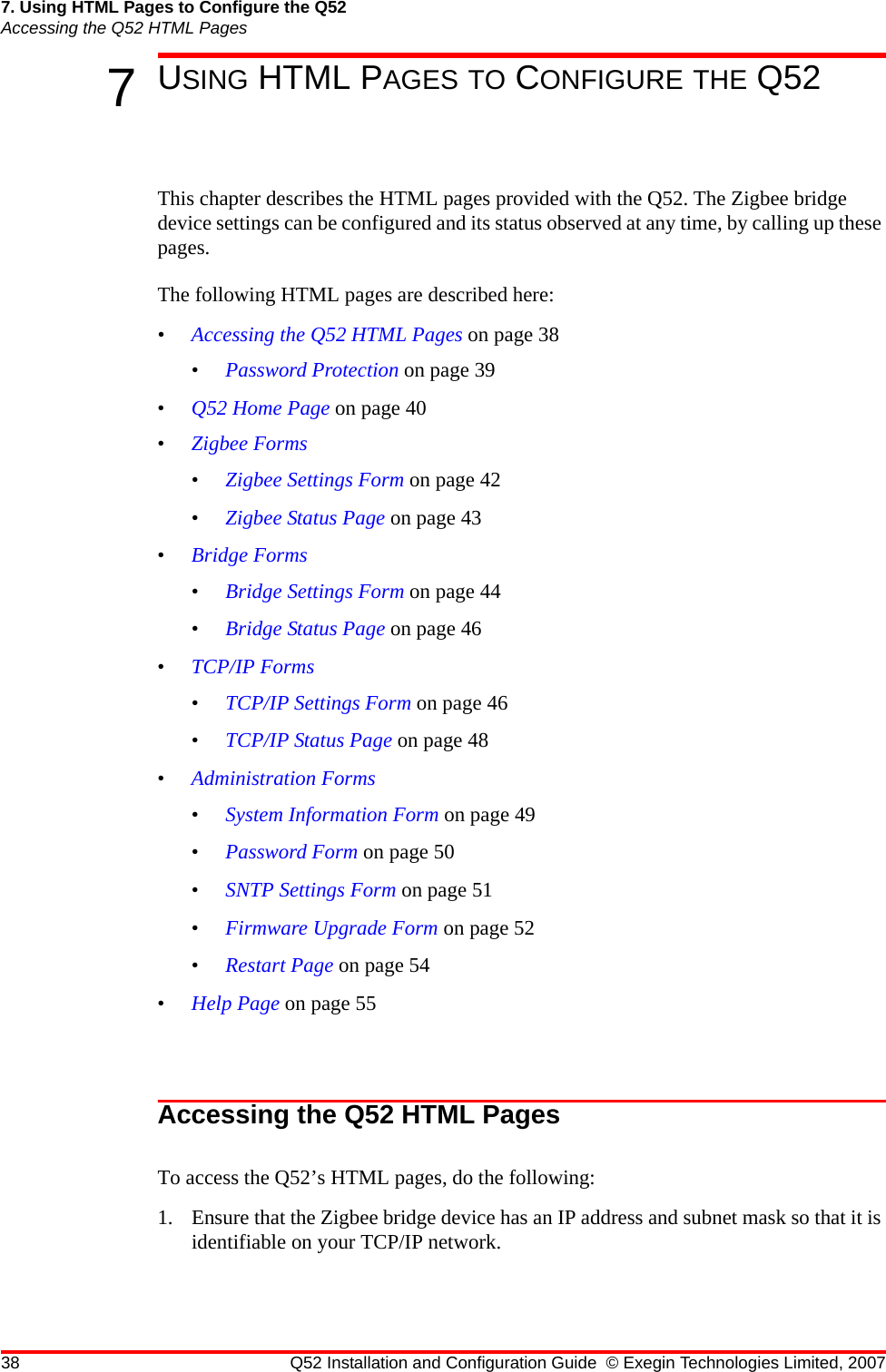 38 Q52 Installation and Configuration Guide © Exegin Technologies Limited, 20077. Using HTML Pages to Configure the Q52Accessing the Q52 HTML Pages7USING HTML PAGES TO CONFIGURE THE Q52This chapter describes the HTML pages provided with the Q52. The Zigbee bridge device settings can be configured and its status observed at any time, by calling up these pages. The following HTML pages are described here:•Accessing the Q52 HTML Pages on page 38•Password Protection on page 39•Q52 Home Page on page 40•Zigbee Forms•Zigbee Settings Form on page 42•Zigbee Status Page on page 43•Bridge Forms•Bridge Settings Form on page 44•Bridge Status Page on page 46•TCP/IP Forms•TCP/IP Settings Form on page 46•TCP/IP Status Page on page 48•Administration Forms•System Information Form on page 49•Password Form on page 50•SNTP Settings Form on page 51•Firmware Upgrade Form on page 52•Restart Page on page 54•Help Page on page 55Accessing the Q52 HTML PagesTo access the Q52’s HTML pages, do the following:1. Ensure that the Zigbee bridge device has an IP address and subnet mask so that it is identifiable on your TCP/IP network. 