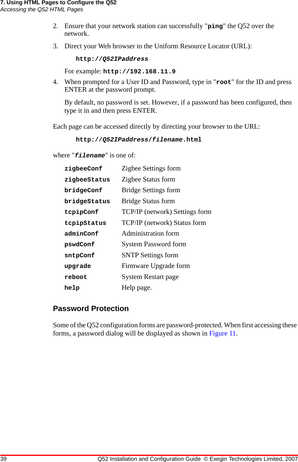 39 Q52 Installation and Configuration Guide © Exegin Technologies Limited, 20077. Using HTML Pages to Configure the Q52Accessing the Q52 HTML Pages2. Ensure that your network station can successfully &quot;ping&quot; the Q52 over the network. 3. Direct your Web browser to the Uniform Resource Locator (URL): http://Q52IPaddress For example: http://192.168.11.94. When prompted for a User ID and Password, type in &quot;root&quot; for the ID and press ENTER at the password prompt. By default, no password is set. However, if a password has been configured, then type it in and then press ENTER.Each page can be accessed directly by directing your browser to the URL:http://Q52IPaddress/filename.htmlwhere &quot;filename&quot; is one of:zigbeeConf Zigbee Settings formzigbeeStatus Zigbee Status formbridgeConf Bridge Settings formbridgeStatus Bridge Status formtcpipConf TCP/IP (network) Settings formtcpipStatus TCP/IP (network) Status formadminConf Administration formpswdConf System Password formsntpConf SNTP Settings formupgrade Firmware Upgrade formreboot System Restart pagehelp Help page.Password ProtectionSome of the Q52 configuration forms are password-protected. When first accessing these forms, a password dialog will be displayed as shown in Figure 11.