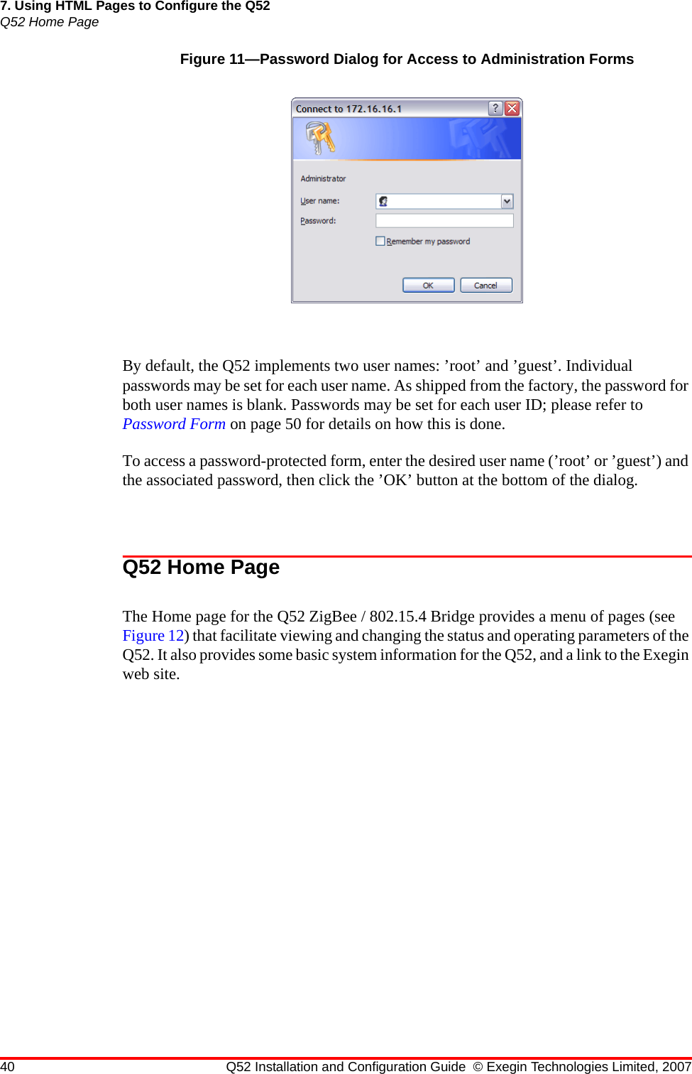 40 Q52 Installation and Configuration Guide © Exegin Technologies Limited, 20077. Using HTML Pages to Configure the Q52Q52 Home PageFigure 11—Password Dialog for Access to Administration FormsBy default, the Q52 implements two user names: ’root’ and ’guest’. Individual passwords may be set for each user name. As shipped from the factory, the password for both user names is blank. Passwords may be set for each user ID; please refer to Password Form on page 50 for details on how this is done.To access a password-protected form, enter the desired user name (’root’ or ’guest’) and the associated password, then click the ’OK’ button at the bottom of the dialog.Q52 Home PageThe Home page for the Q52 ZigBee / 802.15.4 Bridge provides a menu of pages (see Figure 12) that facilitate viewing and changing the status and operating parameters of the Q52. It also provides some basic system information for the Q52, and a link to the Exegin web site.