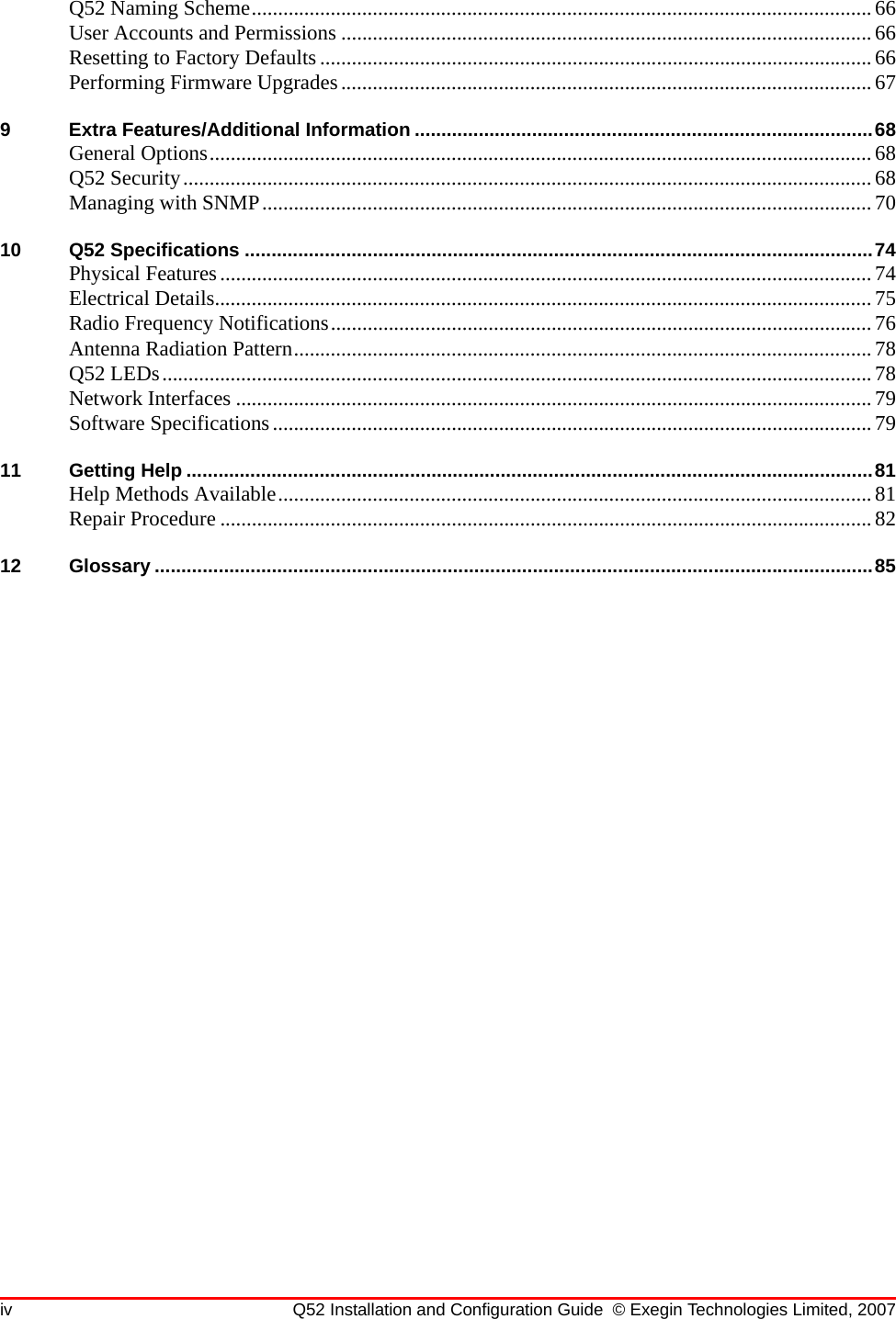 iv Q52 Installation and Configuration Guide © Exegin Technologies Limited, 2007Q52 Naming Scheme......................................................................................................................66User Accounts and Permissions .....................................................................................................66Resetting to Factory Defaults.........................................................................................................66Performing Firmware Upgrades.....................................................................................................679 Extra Features/Additional Information ......................................................................................68General Options..............................................................................................................................68Q52 Security...................................................................................................................................68Managing with SNMP....................................................................................................................7010 Q52 Specifications ......................................................................................................................74Physical Features............................................................................................................................74Electrical Details.............................................................................................................................75Radio Frequency Notifications.......................................................................................................76Antenna Radiation Pattern..............................................................................................................78Q52 LEDs.......................................................................................................................................78Network Interfaces .........................................................................................................................79Software Specifications..................................................................................................................7911 Getting Help .................................................................................................................................81Help Methods Available.................................................................................................................81Repair Procedure ............................................................................................................................8212 Glossary .......................................................................................................................................85