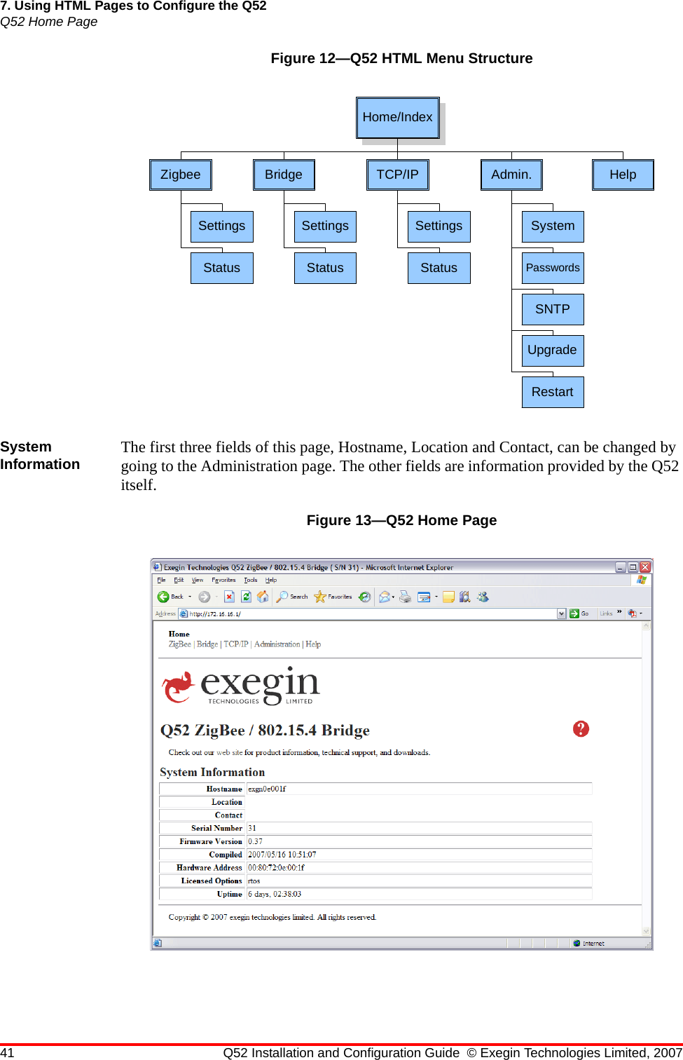 41 Q52 Installation and Configuration Guide © Exegin Technologies Limited, 20077. Using HTML Pages to Configure the Q52Q52 Home PageFigure 12—Q52 HTML Menu StructureSystem Information The first three fields of this page, Hostname, Location and Contact, can be changed by going to the Administration page. The other fields are information provided by the Q52 itself.Figure 13—Q52 Home PageHome/IndexZigbeeSettingsStatusBridgeSettingsStatusTCP/IPSettingsStatusAdmin.SystemPasswordsSNTPUpgradeRestartHelp