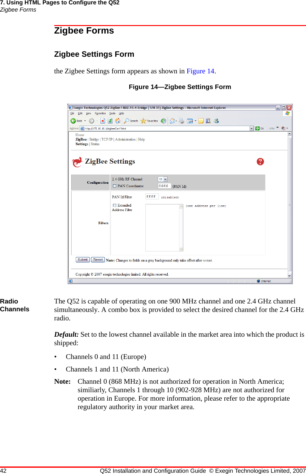 42 Q52 Installation and Configuration Guide © Exegin Technologies Limited, 20077. Using HTML Pages to Configure the Q52Zigbee FormsZigbee FormsZigbee Settings Formthe Zigbee Settings form appears as shown in Figure 14.Figure 14—Zigbee Settings FormRadio Channels The Q52 is capable of operating on one 900 MHz channel and one 2.4 GHz channel simultaneously. A combo box is provided to select the desired channel for the 2.4 GHz radio.Default: Set to the lowest channel available in the market area into which the product is shipped:• Channels 0 and 11 (Europe)• Channels 1 and 11 (North America)Note: Channel 0 (868 MHz) is not authorized for operation in North America; similiarly, Channels 1 through 10 (902-928 MHz) are not authorized for operation in Europe. For more information, please refer to the appropriate regulatory authority in your market area.