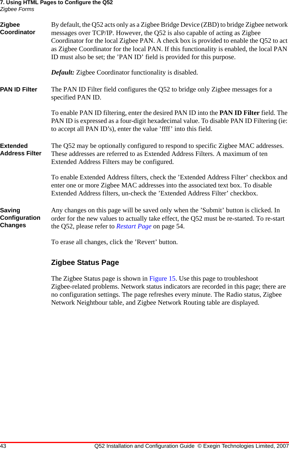 43 Q52 Installation and Configuration Guide © Exegin Technologies Limited, 20077. Using HTML Pages to Configure the Q52Zigbee FormsZigbee Coordinator By default, the Q52 acts only as a Zigbee Bridge Device (ZBD) to bridge Zigbee network messages over TCP/IP. However, the Q52 is also capable of acting as Zigbee Coordinator for the local Zigbee PAN. A check box is provided to enable the Q52 to act as Zigbee Coordinator for the local PAN. If this functionality is enabled, the local PAN ID must also be set; the ’PAN ID’ field is provided for this purpose.Default: Zigbee Coordinator functionality is disabled.PAN ID Filter The PAN ID Filter field configures the Q52 to bridge only Zigbee messages for a specified PAN ID.To enable PAN ID filtering, enter the desired PAN ID into the PAN ID Filter field. The PAN ID is expressed as a four-digit hexadecimal value. To disable PAN ID Filtering (ie: to accept all PAN ID’s), enter the value ’ffff’ into this field.Extended Address Filter The Q52 may be optionally configured to respond to specific Zigbee MAC addresses. These addresses are referred to as Extended Address Filters. A maximum of ten Extended Address Filters may be configured.To enable Extended Address filters, check the ’Extended Address Filter’ checkbox and enter one or more Zigbee MAC addresses into the associated text box. To disable Extended Address filters, un-check the ’Extended Address Filter’ checkbox.Saving Configuration ChangesAny changes on this page will be saved only when the ’Submit’ button is clicked. In order for the new values to actually take effect, the Q52 must be re-started. To re-start the Q52, please refer to Restart Page on page 54.To erase all changes, click the ’Revert’ button.Zigbee Status PageThe Zigbee Status page is shown in Figure 15. Use this page to troubleshoot Zigbee-related problems. Network status indicators are recorded in this page; there are no configuration settings. The page refreshes every minute. The Radio status, Zigbee Network Neightbour table, and Zigbee Network Routing table are displayed.