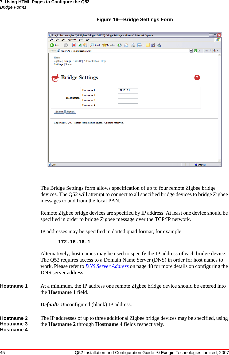 45 Q52 Installation and Configuration Guide © Exegin Technologies Limited, 20077. Using HTML Pages to Configure the Q52Bridge FormsFigure 16—Bridge Settings FormThe Bridge Settings form allows specification of up to four remote Zigbee bridge devices. The Q52 will attempt to connect to all specified bridge devices to bridge Zigbee messages to and from the local PAN.Remote Zigbee bridge devices are specified by IP address. At least one device should be specified in order to bridge Zigbee message over the TCP/IP network.IP addresses may be specified in dotted quad format, for example:172.16.16.1Alternatively, host names may be used to specify the IP address of each bridge device. The Q52 requires access to a Domain Name Server (DNS) in order for host names to work. Please refer to DNS Server Address on page 48 for more details on configuring the DNS server address.Hostname 1 At a minimum, the IP address one remote Zigbee bridge device should be entered into the Hostname 1 field.Default: Unconfigured (blank) IP address.Hostname 2 Hostname 3 Hostname 4The IP addresses of up to three additional Zigbee bridge devices may be specified, using the Hostname 2 through Hostname 4 fields respectively.