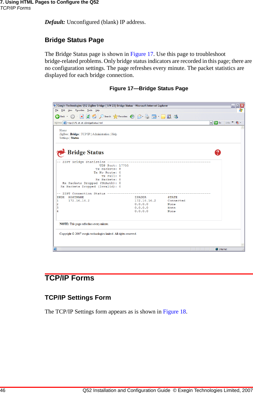 46 Q52 Installation and Configuration Guide © Exegin Technologies Limited, 20077. Using HTML Pages to Configure the Q52TCP/IP FormsDefault: Unconfigured (blank) IP address.Bridge Status PageThe Bridge Status page is shown in Figure 17. Use this page to troubleshoot bridge-related problems. Only bridge status indicators are recorded in this page; there are no configuration settings. The page refreshes every minute. The packet statistics are displayed for each bridge connection.Figure 17—Bridge Status PageTCP/IP FormsTCP/IP Settings FormThe TCP/IP Settings form appears as is shown in Figure 18.