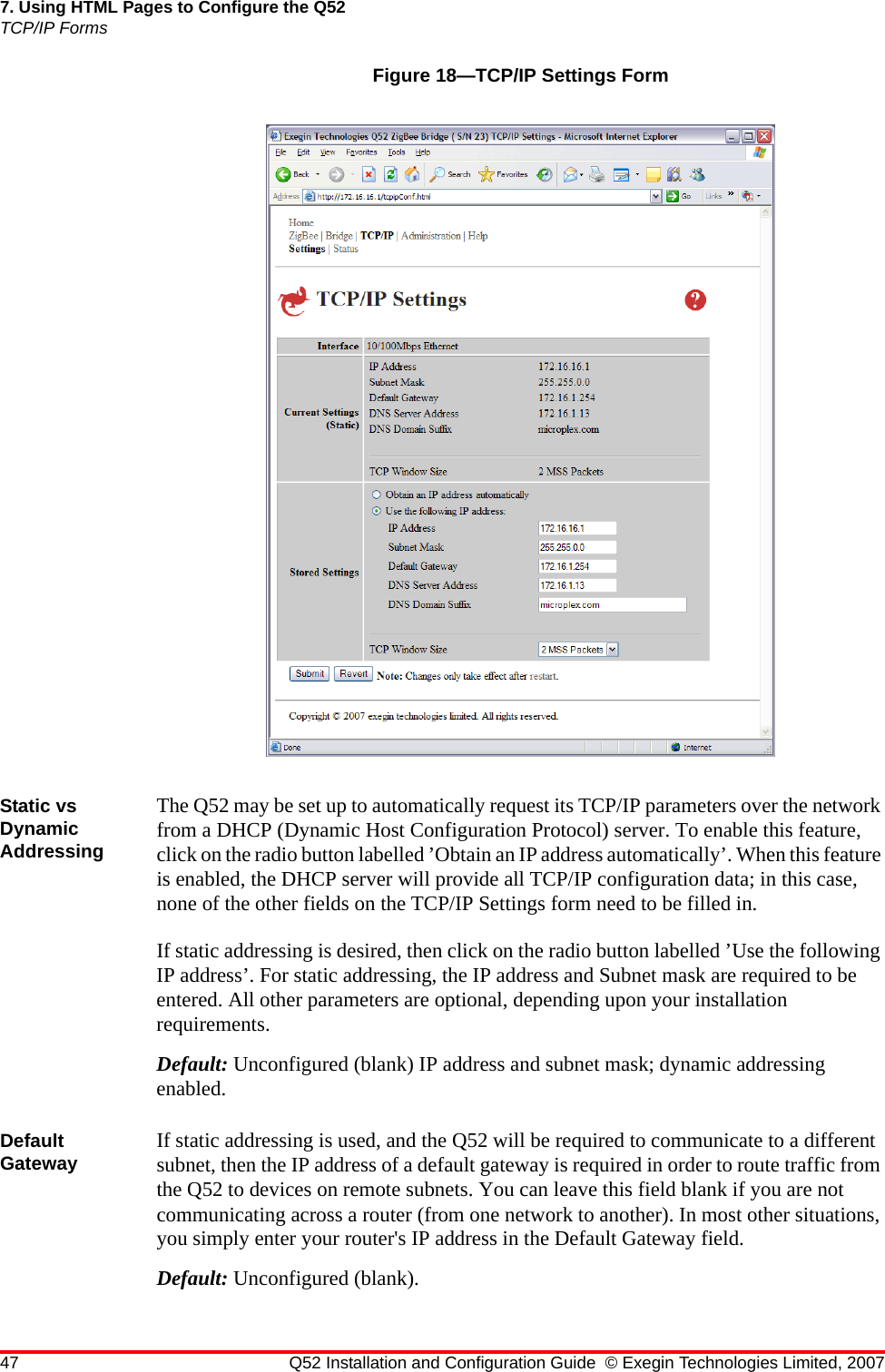 47 Q52 Installation and Configuration Guide © Exegin Technologies Limited, 20077. Using HTML Pages to Configure the Q52TCP/IP FormsFigure 18—TCP/IP Settings FormStatic vs Dynamic AddressingThe Q52 may be set up to automatically request its TCP/IP parameters over the network from a DHCP (Dynamic Host Configuration Protocol) server. To enable this feature, click on the radio button labelled ’Obtain an IP address automatically’. When this feature is enabled, the DHCP server will provide all TCP/IP configuration data; in this case, none of the other fields on the TCP/IP Settings form need to be filled in.If static addressing is desired, then click on the radio button labelled ’Use the following IP address’. For static addressing, the IP address and Subnet mask are required to be entered. All other parameters are optional, depending upon your installation requirements.Default: Unconfigured (blank) IP address and subnet mask; dynamic addressing enabled.Default Gateway If static addressing is used, and the Q52 will be required to communicate to a different subnet, then the IP address of a default gateway is required in order to route traffic from the Q52 to devices on remote subnets. You can leave this field blank if you are not communicating across a router (from one network to another). In most other situations, you simply enter your router&apos;s IP address in the Default Gateway field. Default: Unconfigured (blank).