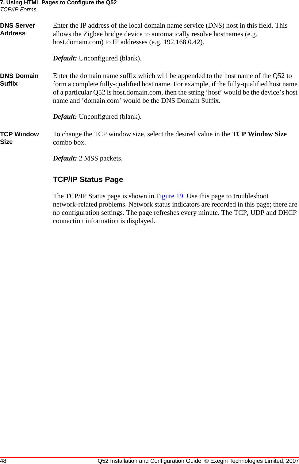 48 Q52 Installation and Configuration Guide © Exegin Technologies Limited, 20077. Using HTML Pages to Configure the Q52TCP/IP FormsDNS Server Address Enter the IP address of the local domain name service (DNS) host in this field. This allows the Zigbee bridge device to automatically resolve hostnames (e.g. host.domain.com) to IP addresses (e.g. 192.168.0.42).Default: Unconfigured (blank).DNS Domain Suffix Enter the domain name suffix which will be appended to the host name of the Q52 to form a complete fully-qualified host name. For example, if the fully-qualified host name of a particular Q52 is host.domain.com, then the string ’host’ would be the device’s host name and ’domain.com’ would be the DNS Domain Suffix.Default: Unconfigured (blank).TCP Window Size To change the TCP window size, select the desired value in the TCP Window Size combo box.Default: 2 MSS packets.TCP/IP Status PageThe TCP/IP Status page is shown in Figure 19. Use this page to troubleshoot network-related problems. Network status indicators are recorded in this page; there are no configuration settings. The page refreshes every minute. The TCP, UDP and DHCP connection information is displayed.