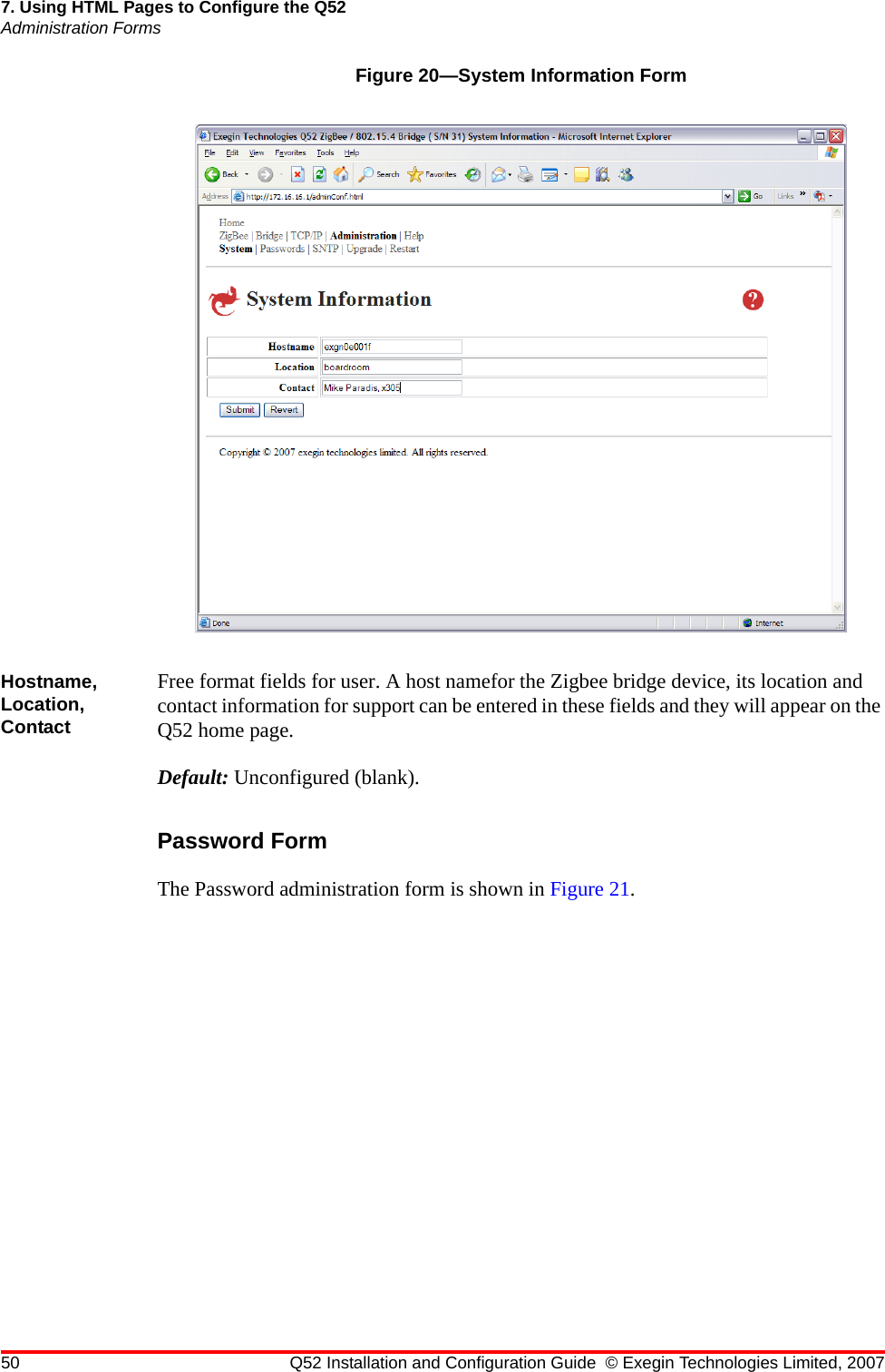 50 Q52 Installation and Configuration Guide © Exegin Technologies Limited, 20077. Using HTML Pages to Configure the Q52Administration FormsFigure 20—System Information FormHostname, Location, ContactFree format fields for user. A host namefor the Zigbee bridge device, its location and contact information for support can be entered in these fields and they will appear on the Q52 home page.Default: Unconfigured (blank).Password FormThe Password administration form is shown in Figure 21.