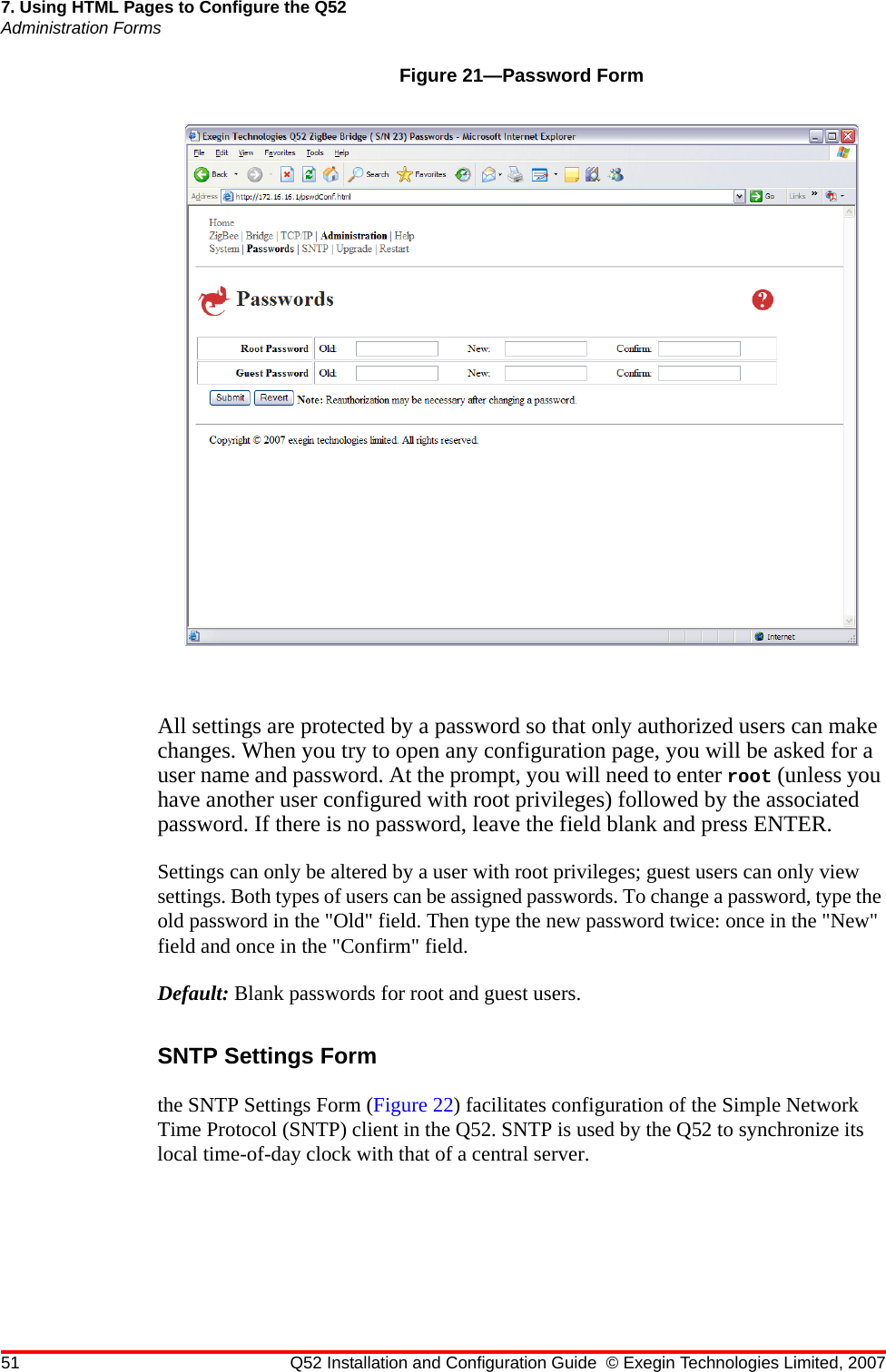 51 Q52 Installation and Configuration Guide © Exegin Technologies Limited, 20077. Using HTML Pages to Configure the Q52Administration FormsFigure 21—Password FormAll settings are protected by a password so that only authorized users can make changes. When you try to open any configuration page, you will be asked for a user name and password. At the prompt, you will need to enter root (unless you have another user configured with root privileges) followed by the associated password. If there is no password, leave the field blank and press ENTER. Settings can only be altered by a user with root privileges; guest users can only view settings. Both types of users can be assigned passwords. To change a password, type the old password in the &quot;Old&quot; field. Then type the new password twice: once in the &quot;New&quot; field and once in the &quot;Confirm&quot; field. Default: Blank passwords for root and guest users.SNTP Settings Formthe SNTP Settings Form (Figure 22) facilitates configuration of the Simple Network Time Protocol (SNTP) client in the Q52. SNTP is used by the Q52 to synchronize its local time-of-day clock with that of a central server.