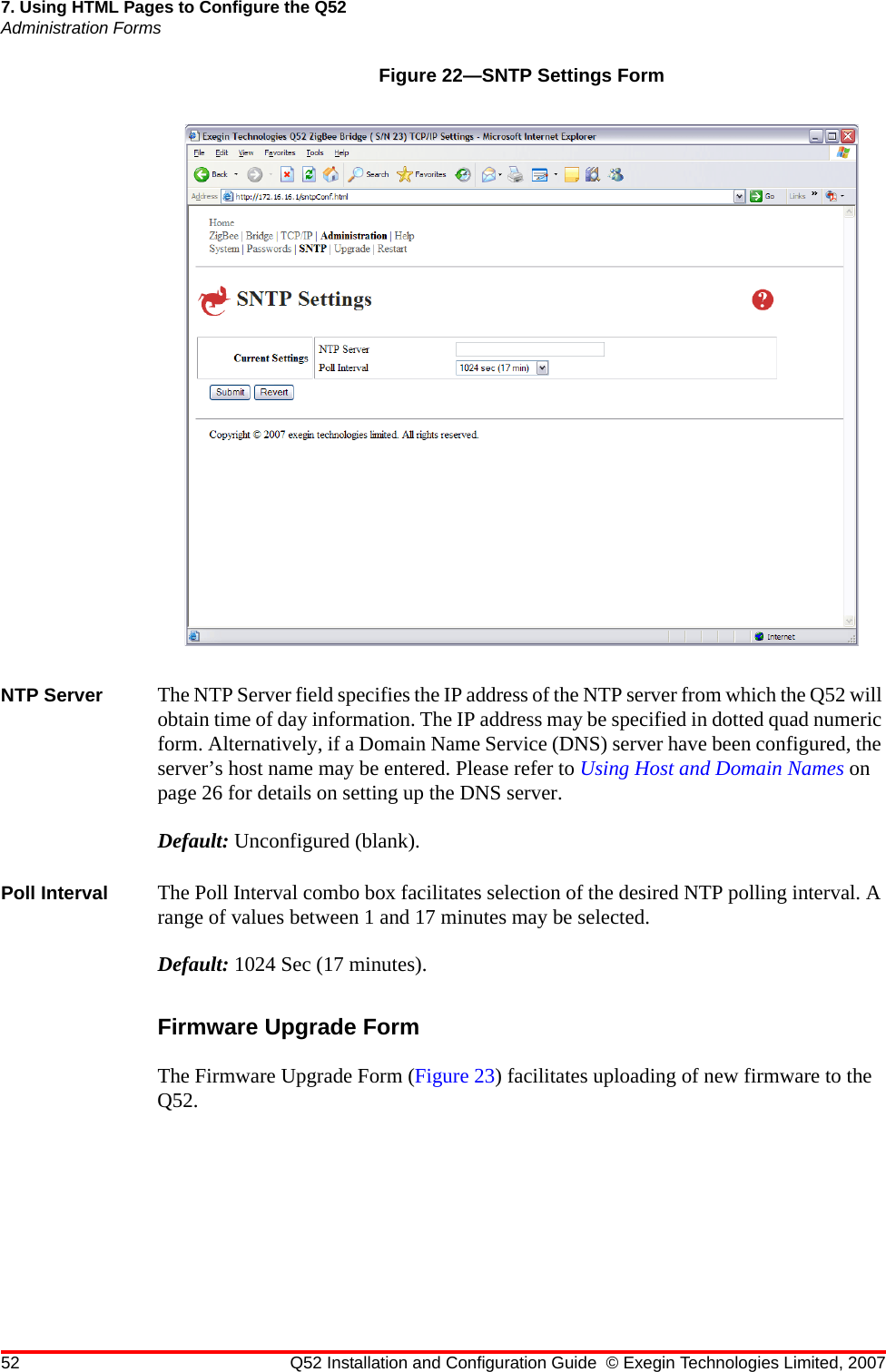 52 Q52 Installation and Configuration Guide © Exegin Technologies Limited, 20077. Using HTML Pages to Configure the Q52Administration FormsFigure 22—SNTP Settings FormNTP Server The NTP Server field specifies the IP address of the NTP server from which the Q52 will obtain time of day information. The IP address may be specified in dotted quad numeric form. Alternatively, if a Domain Name Service (DNS) server have been configured, the server’s host name may be entered. Please refer to Using Host and Domain Names on page 26 for details on setting up the DNS server.Default: Unconfigured (blank).Poll Interval The Poll Interval combo box facilitates selection of the desired NTP polling interval. A range of values between 1 and 17 minutes may be selected.Default: 1024 Sec (17 minutes).Firmware Upgrade FormThe Firmware Upgrade Form (Figure 23) facilitates uploading of new firmware to the Q52.