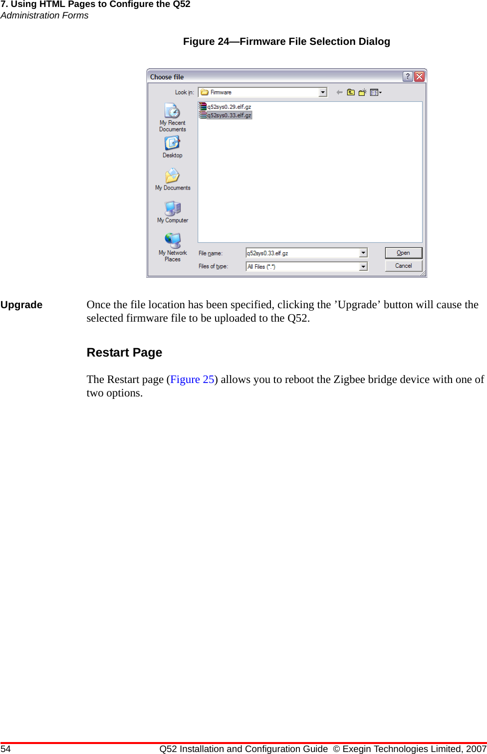 54 Q52 Installation and Configuration Guide © Exegin Technologies Limited, 20077. Using HTML Pages to Configure the Q52Administration FormsFigure 24—Firmware File Selection DialogUpgrade Once the file location has been specified, clicking the ’Upgrade’ button will cause the selected firmware file to be uploaded to the Q52.Restart PageThe Restart page (Figure 25) allows you to reboot the Zigbee bridge device with one of two options. 