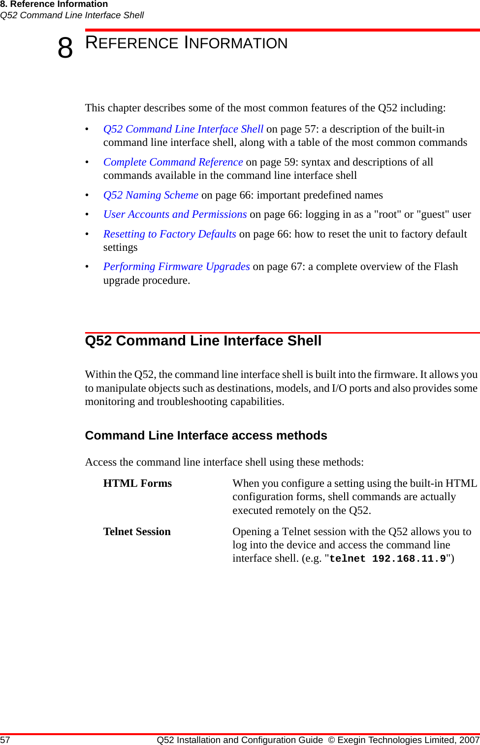 57 Q52 Installation and Configuration Guide © Exegin Technologies Limited, 20078. Reference InformationQ52 Command Line Interface Shell8REFERENCE INFORMATIONThis chapter describes some of the most common features of the Q52 including:•Q52 Command Line Interface Shell on page 57: a description of the built-in command line interface shell, along with a table of the most common commands•Complete Command Reference on page 59: syntax and descriptions of all commands available in the command line interface shell•Q52 Naming Scheme on page 66: important predefined names•User Accounts and Permissions on page 66: logging in as a &quot;root&quot; or &quot;guest&quot; user•Resetting to Factory Defaults on page 66: how to reset the unit to factory default settings•Performing Firmware Upgrades on page 67: a complete overview of the Flash upgrade procedure.Q52 Command Line Interface ShellWithin the Q52, the command line interface shell is built into the firmware. It allows you to manipulate objects such as destinations, models, and I/O ports and also provides some monitoring and troubleshooting capabilities.Command Line Interface access methodsAccess the command line interface shell using these methods:HTML Forms When you configure a setting using the built-in HTML configuration forms, shell commands are actually executed remotely on the Q52.Telnet Session Opening a Telnet session with the Q52 allows you to log into the device and access the command line interface shell. (e.g. &quot;telnet 192.168.11.9&quot;)