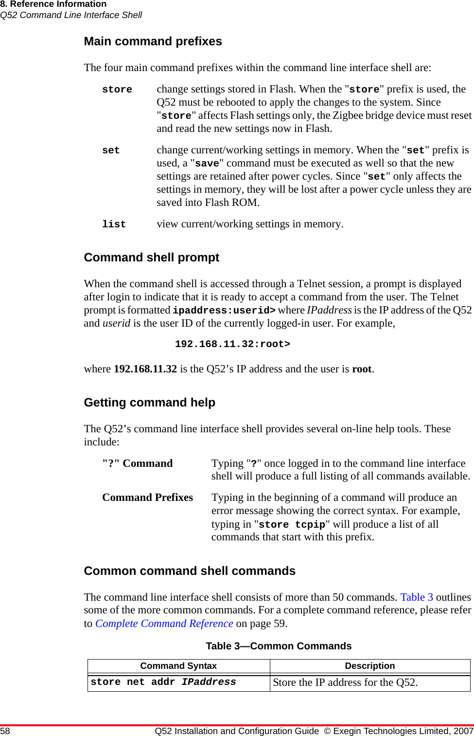 58 Q52 Installation and Configuration Guide © Exegin Technologies Limited, 20078. Reference InformationQ52 Command Line Interface ShellMain command prefixesThe four main command prefixes within the command line interface shell are:store change settings stored in Flash. When the &quot;store&quot; prefix is used, the Q52 must be rebooted to apply the changes to the system. Since &quot;store&quot; affects Flash settings only, the Zigbee bridge device must reset and read the new settings now in Flash. set change current/working settings in memory. When the &quot;set&quot; prefix is used, a &quot;save&quot; command must be executed as well so that the new settings are retained after power cycles. Since &quot;set&quot; only affects the settings in memory, they will be lost after a power cycle unless they are saved into Flash ROM.list view current/working settings in memory.Command shell promptWhen the command shell is accessed through a Telnet session, a prompt is displayed after login to indicate that it is ready to accept a command from the user. The Telnet prompt is formatted ipaddress:userid&gt; where IPaddress is the IP address of the Q52 and userid is the user ID of the currently logged-in user. For example, 192.168.11.32:root&gt;where 192.168.11.32 is the Q52’s IP address and the user is root.Getting command helpThe Q52’s command line interface shell provides several on-line help tools. These include:&quot;?&quot; Command Typing &quot;?&quot; once logged in to the command line interface shell will produce a full listing of all commands available.Command Prefixes Typing in the beginning of a command will produce an error message showing the correct syntax. For example, typing in &quot;store tcpip&quot; will produce a list of all commands that start with this prefix.Common command shell commandsThe command line interface shell consists of more than 50 commands. Table 3 outlines some of the more common commands. For a complete command reference, please refer to Complete Command Reference on page 59.Table 3—Common CommandsCommand Syntax Descriptionstore net addr IPaddress Store the IP address for the Q52.