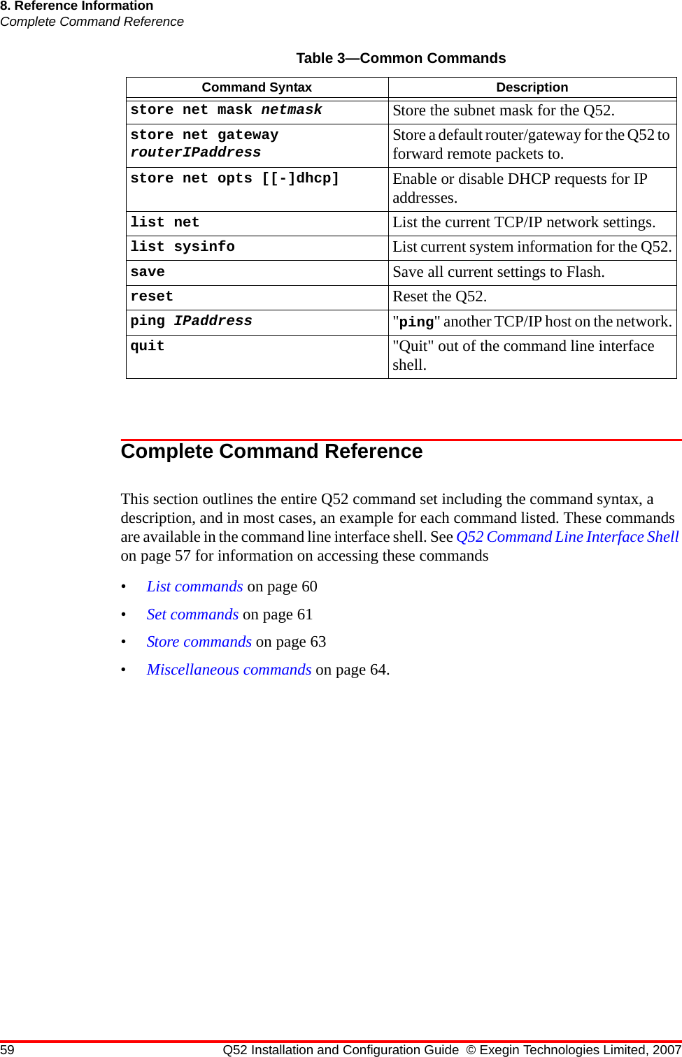 59 Q52 Installation and Configuration Guide © Exegin Technologies Limited, 20078. Reference InformationComplete Command ReferenceComplete Command ReferenceThis section outlines the entire Q52 command set including the command syntax, a description, and in most cases, an example for each command listed. These commands are available in the command line interface shell. See Q52 Command Line Interface Shell on page 57 for information on accessing these commands•List commands on page 60•Set commands on page 61•Store commands on page 63•Miscellaneous commands on page 64.store net mask netmask Store the subnet mask for the Q52.store net gateway routerIPaddress Store a default router/gateway for the Q52 to forward remote packets to.store net opts [[-]dhcp] Enable or disable DHCP requests for IP addresses.list net List the current TCP/IP network settings.list sysinfo List current system information for the Q52.save Save all current settings to Flash.reset Reset the Q52.ping IPaddress &quot;ping&quot; another TCP/IP host on the network.quit &quot;Quit&quot; out of the command line interface shell.Table 3—Common CommandsCommand Syntax Description