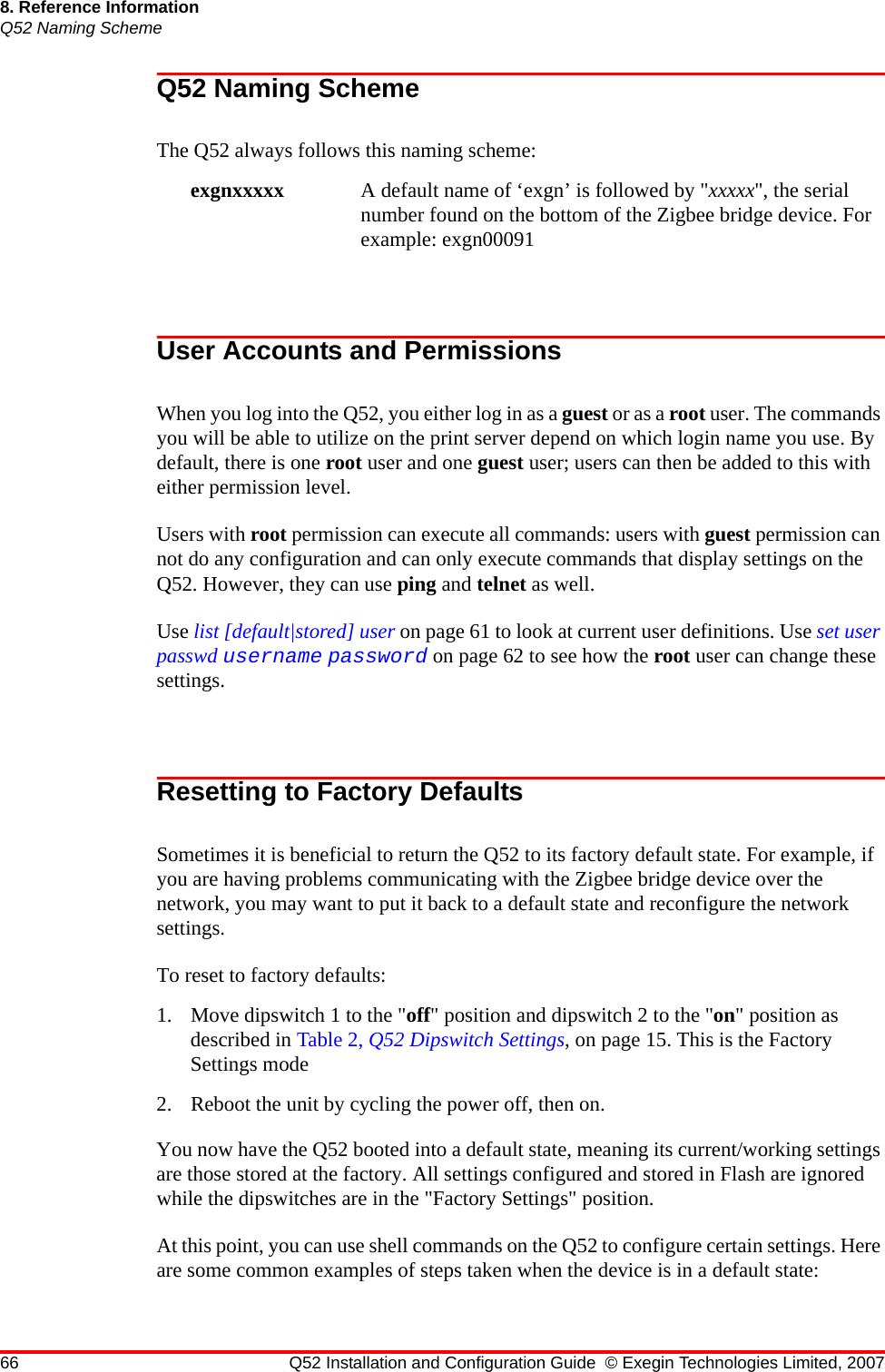 66 Q52 Installation and Configuration Guide © Exegin Technologies Limited, 20078. Reference InformationQ52 Naming SchemeQ52 Naming SchemeThe Q52 always follows this naming scheme: exgnxxxxx A default name of ‘exgn’ is followed by &quot;xxxxx&quot;, the serial number found on the bottom of the Zigbee bridge device. For example: exgn00091 User Accounts and PermissionsWhen you log into the Q52, you either log in as a guest or as a root user. The commands you will be able to utilize on the print server depend on which login name you use. By default, there is one root user and one guest user; users can then be added to this with either permission level.Users with root permission can execute all commands: users with guest permission can not do any configuration and can only execute commands that display settings on the Q52. However, they can use ping and telnet as well.Use list [default|stored] user on page 61 to look at current user definitions. Use set user passwd username password on page 62 to see how the root user can change these settings.Resetting to Factory DefaultsSometimes it is beneficial to return the Q52 to its factory default state. For example, if you are having problems communicating with the Zigbee bridge device over the network, you may want to put it back to a default state and reconfigure the network settings. To reset to factory defaults:1. Move dipswitch 1 to the &quot;off&quot; position and dipswitch 2 to the &quot;on&quot; position as described in Table 2, Q52 Dipswitch Settings, on page 15. This is the Factory Settings mode2. Reboot the unit by cycling the power off, then on. You now have the Q52 booted into a default state, meaning its current/working settings are those stored at the factory. All settings configured and stored in Flash are ignored while the dipswitches are in the &quot;Factory Settings&quot; position.At this point, you can use shell commands on the Q52 to configure certain settings. Here are some common examples of steps taken when the device is in a default state: