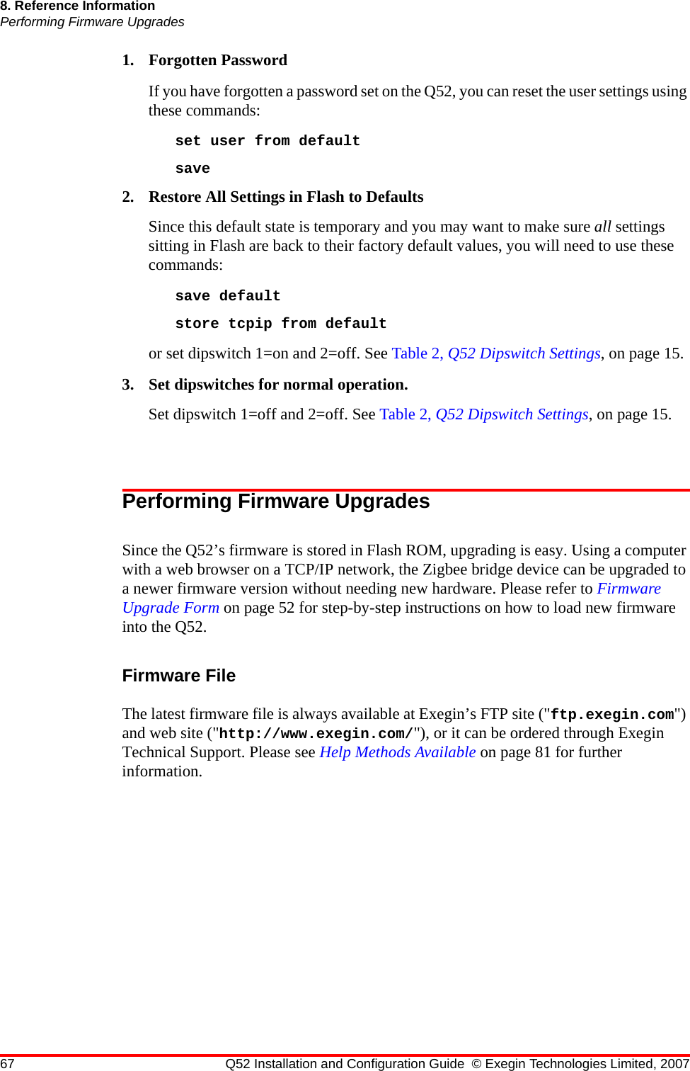 67 Q52 Installation and Configuration Guide © Exegin Technologies Limited, 20078. Reference InformationPerforming Firmware Upgrades1. Forgotten PasswordIf you have forgotten a password set on the Q52, you can reset the user settings using these commands:set user from defaultsave 2. Restore All Settings in Flash to DefaultsSince this default state is temporary and you may want to make sure all settings sitting in Flash are back to their factory default values, you will need to use these commands:save default store tcpip from defaultor set dipswitch 1=on and 2=off. See Table 2, Q52 Dipswitch Settings, on page 15.3. Set dipswitches for normal operation.Set dipswitch 1=off and 2=off. See Table 2, Q52 Dipswitch Settings, on page 15.Performing Firmware UpgradesSince the Q52’s firmware is stored in Flash ROM, upgrading is easy. Using a computer with a web browser on a TCP/IP network, the Zigbee bridge device can be upgraded to a newer firmware version without needing new hardware. Please refer to Firmware Upgrade Form on page 52 for step-by-step instructions on how to load new firmware into the Q52.Firmware FileThe latest firmware file is always available at Exegin’s FTP site (&quot;ftp.exegin.com&quot;) and web site (&quot;http://www.exegin.com/&quot;), or it can be ordered through Exegin Technical Support. Please see Help Methods Available on page 81 for further information.