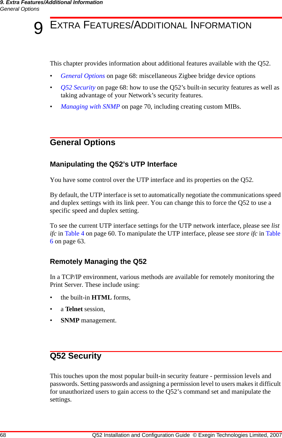 68 Q52 Installation and Configuration Guide © Exegin Technologies Limited, 20079. Extra Features/Additional InformationGeneral Options9EXTRA FEATURES/ADDITIONAL INFORMATIONThis chapter provides information about additional features available with the Q52.•General Options on page 68: miscellaneous Zigbee bridge device options•Q52 Security on page 68: how to use the Q52’s built-in security features as well as taking advantage of your Network’s security features.•Managing with SNMP on page 70, including creating custom MIBs.General OptionsManipulating the Q52’s UTP InterfaceYou have some control over the UTP interface and its properties on the Q52. By default, the UTP interface is set to automatically negotiate the communications speed and duplex settings with its link peer. You can change this to force the Q52 to use a specific speed and duplex setting.To see the current UTP interface settings for the UTP network interface, please see list ifc in Table 4 on page 60. To manipulate the UTP interface, please see store ifc in Table 6 on page 63.Remotely Managing the Q52In a TCP/IP environment, various methods are available for remotely monitoring the Print Server. These include using:• the built-in HTML forms,•a Telnet session,•SNMP management. Q52 SecurityThis touches upon the most popular built-in security feature - permission levels and passwords. Setting passwords and assigning a permission level to users makes it difficult for unauthorized users to gain access to the Q52’s command set and manipulate the settings. 