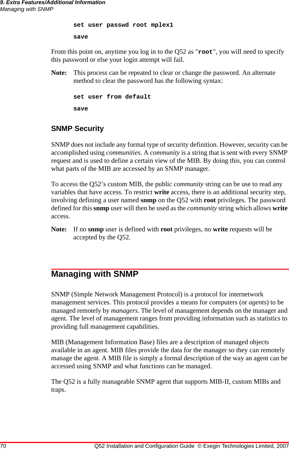 70 Q52 Installation and Configuration Guide © Exegin Technologies Limited, 20079. Extra Features/Additional InformationManaging with SNMPset user passwd root mplex1saveFrom this point on, anytime you log in to the Q52 as &quot;root&quot;, you will need to specify this password or else your login attempt will fail.Note: This process can be repeated to clear or change the password. An alternate method to clear the password has the following syntax:set user from defaultsaveSNMP Security SNMP does not include any formal type of security definition. However, security can be accomplished using communities. A community is a string that is sent with every SNMP request and is used to define a certain view of the MIB. By doing this, you can control what parts of the MIB are accessed by an SNMP manager.To access the Q52’s custom MIB, the public community string can be use to read any variables that have access. To restrict write access, there is an additional security step, involving defining a user named snmp on the Q52 with root privileges. The password defined for this snmp user will then be used as the community string which allows write access.Note: If no snmp user is defined with root privileges, no write requests will be accepted by the Q52.Managing with SNMPSNMP (Simple Network Management Protocol) is a protocol for internetwork management services. This protocol provides a means for computers (or agents) to be managed remotely by managers. The level of management depends on the manager and agent. The level of management ranges from providing information such as statistics to providing full management capabilities.MIB (Management Information Base) files are a description of managed objects available in an agent. MIB files provide the data for the manager so they can remotely manage the agent. A MIB file is simply a formal description of the way an agent can be accessed using SNMP and what functions can be managed.The Q52 is a fully manageable SNMP agent that supports MIB-II, custom MIBs and traps.