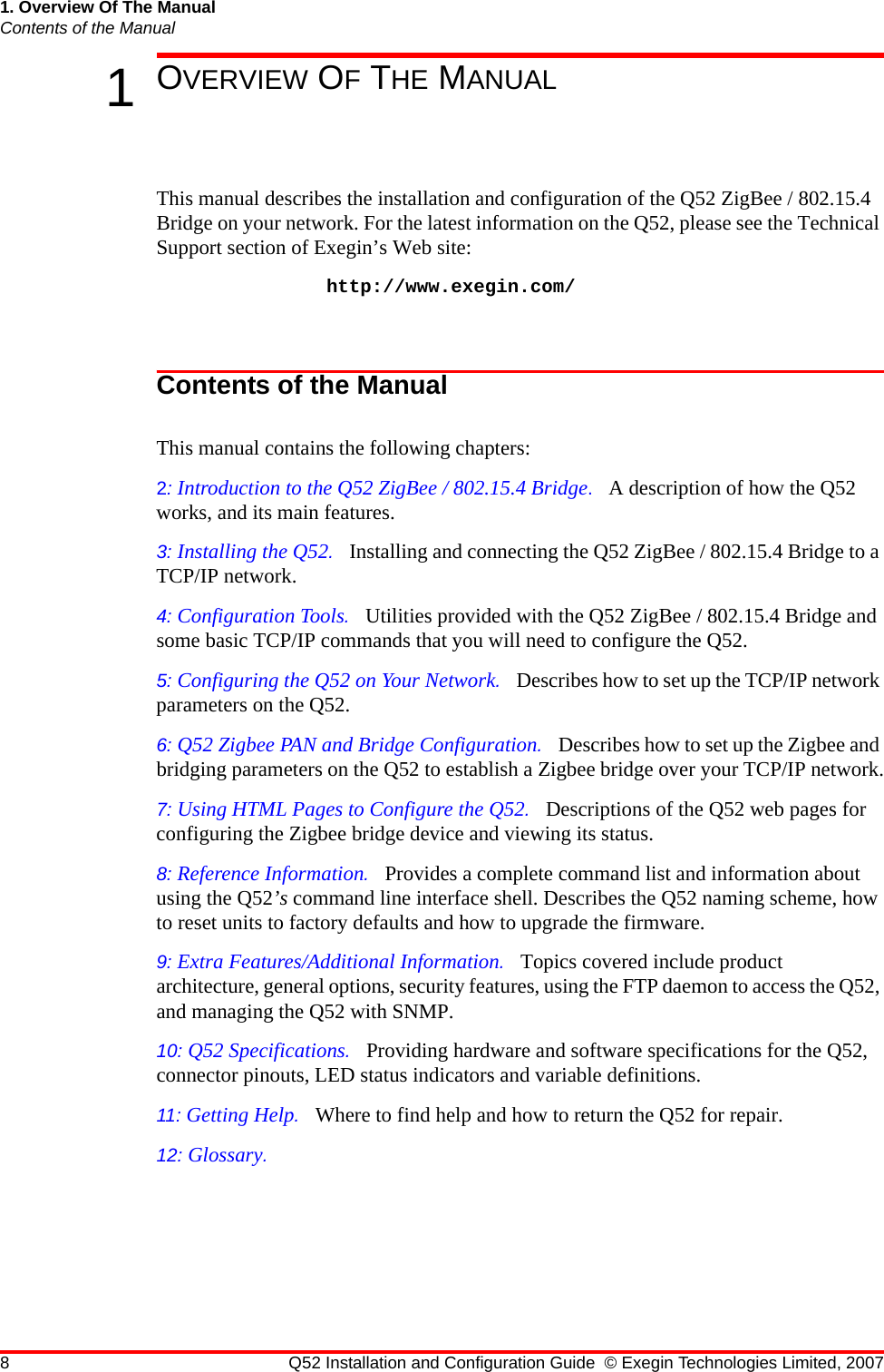 8 Q52 Installation and Configuration Guide © Exegin Technologies Limited, 20071. Overview Of The ManualContents of the Manual1OVERVIEW OF THE MANUALThis manual describes the installation and configuration of the Q52 ZigBee / 802.15.4 Bridge on your network. For the latest information on the Q52, please see the Technical Support section of Exegin’s Web site: http://www.exegin.com/Contents of the ManualThis manual contains the following chapters:2: Introduction to the Q52 ZigBee / 802.15.4 Bridge.   A description of how the Q52 works, and its main features.3: Installing the Q52.   Installing and connecting the Q52 ZigBee / 802.15.4 Bridge to a TCP/IP network.4: Configuration Tools.   Utilities provided with the Q52 ZigBee / 802.15.4 Bridge and some basic TCP/IP commands that you will need to configure the Q52.5: Configuring the Q52 on Your Network.   Describes how to set up the TCP/IP network parameters on the Q52.6: Q52 Zigbee PAN and Bridge Configuration.   Describes how to set up the Zigbee and bridging parameters on the Q52 to establish a Zigbee bridge over your TCP/IP network.7: Using HTML Pages to Configure the Q52.   Descriptions of the Q52 web pages for configuring the Zigbee bridge device and viewing its status.8: Reference Information.   Provides a complete command list and information about using the Q52’s command line interface shell. Describes the Q52 naming scheme, how to reset units to factory defaults and how to upgrade the firmware.9: Extra Features/Additional Information.   Topics covered include product architecture, general options, security features, using the FTP daemon to access the Q52, and managing the Q52 with SNMP.10: Q52 Specifications.   Providing hardware and software specifications for the Q52, connector pinouts, LED status indicators and variable definitions.11: Getting Help.   Where to find help and how to return the Q52 for repair.12: Glossary.   