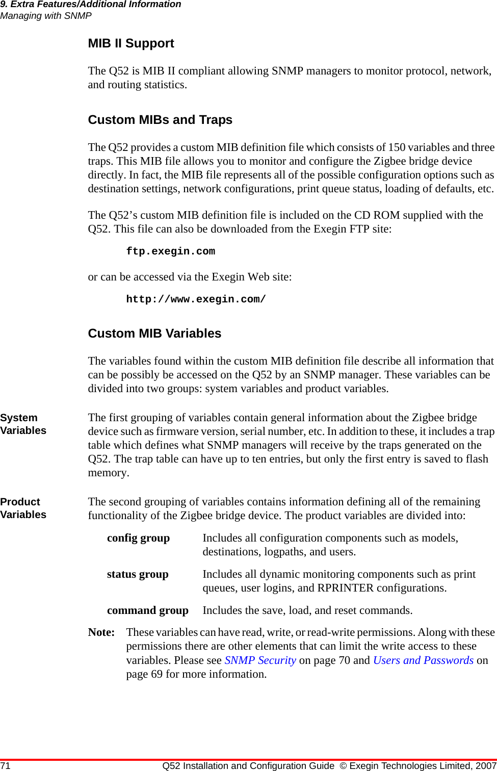 71 Q52 Installation and Configuration Guide © Exegin Technologies Limited, 20079. Extra Features/Additional InformationManaging with SNMPMIB II SupportThe Q52 is MIB II compliant allowing SNMP managers to monitor protocol, network, and routing statistics. Custom MIBs and TrapsThe Q52 provides a custom MIB definition file which consists of 150 variables and three traps. This MIB file allows you to monitor and configure the Zigbee bridge device directly. In fact, the MIB file represents all of the possible configuration options such as destination settings, network configurations, print queue status, loading of defaults, etc. The Q52’s custom MIB definition file is included on the CD ROM supplied with the Q52. This file can also be downloaded from the Exegin FTP site:ftp.exegin.comor can be accessed via the Exegin Web site:http://www.exegin.com/Custom MIB VariablesThe variables found within the custom MIB definition file describe all information that can be possibly be accessed on the Q52 by an SNMP manager. These variables can be divided into two groups: system variables and product variables.System Variables The first grouping of variables contain general information about the Zigbee bridge device such as firmware version, serial number, etc. In addition to these, it includes a trap table which defines what SNMP managers will receive by the traps generated on the Q52. The trap table can have up to ten entries, but only the first entry is saved to flash memory.Product Variables The second grouping of variables contains information defining all of the remaining functionality of the Zigbee bridge device. The product variables are divided into:config group Includes all configuration components such as models, destinations, logpaths, and users.status group Includes all dynamic monitoring components such as print queues, user logins, and RPRINTER configurations.command group Includes the save, load, and reset commands.Note: These variables can have read, write, or read-write permissions. Along with these permissions there are other elements that can limit the write access to these variables. Please see SNMP Security on page 70 and Users and Passwords on page 69 for more information.