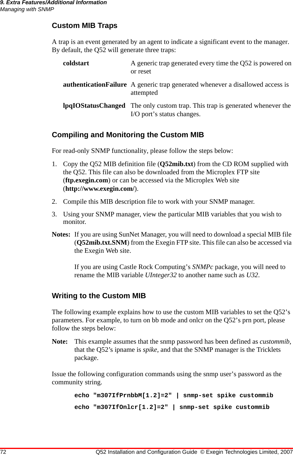 72 Q52 Installation and Configuration Guide © Exegin Technologies Limited, 20079. Extra Features/Additional InformationManaging with SNMPCustom MIB TrapsA trap is an event generated by an agent to indicate a significant event to the manager. By default, the Q52 will generate three traps:coldstart A generic trap generated every time the Q52 is powered on or resetauthenticationFailure A generic trap generated whenever a disallowed access is attemptedlpqIOStatusChanged The only custom trap. This trap is generated whenever the I/O port’s status changes.Compiling and Monitoring the Custom MIBFor read-only SNMP functionality, please follow the steps below:1. Copy the Q52 MIB definition file (Q52mib.txt) from the CD ROM supplied with the Q52. This file can also be downloaded from the Microplex FTP site (ftp.exegin.com) or can be accessed via the Microplex Web site (http://www.exegin.com/).2. Compile this MIB description file to work with your SNMP manager.3. Using your SNMP manager, view the particular MIB variables that you wish to monitor.Notes: If you are using SunNet Manager, you will need to download a special MIB file (Q52mib.txt.SNM) from the Exegin FTP site. This file can also be accessed via the Exegin Web site.If you are using Castle Rock Computing’s SNMPc package, you will need to rename the MIB variable UInteger32 to another name such as U32.Writing to the Custom MIBThe following example explains how to use the custom MIB variables to set the Q52’s parameters. For example, to turn on bb mode and onlcr on the Q52’s prn port, please follow the steps below: Note: This example assumes that the snmp password has been defined as custommib, that the Q52’s ipname is spike, and that the SNMP manager is the Tricklets package.Issue the following configuration commands using the snmp user’s password as the community string. echo &quot;m307IfPrnbbM[1.2]=2&quot; | snmp-set spike custommibecho &quot;m307IfOnlcr[1.2]=2&quot; | snmp-set spike custommib