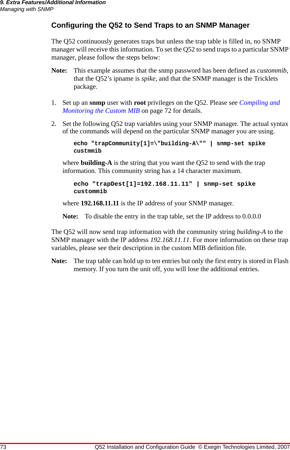 73 Q52 Installation and Configuration Guide © Exegin Technologies Limited, 20079. Extra Features/Additional InformationManaging with SNMPConfiguring the Q52 to Send Traps to an SNMP ManagerThe Q52 continuously generates traps but unless the trap table is filled in, no SNMP manager will receive this information. To set the Q52 to send traps to a particular SNMP manager, please follow the steps below:Note: This example assumes that the snmp password has been defined as custommib, that the Q52’s ipname is spike, and that the SNMP manager is the Tricklets package.1. Set up an snmp user with root privileges on the Q52. Please see Compiling and Monitoring the Custom MIB on page 72 for details.2. Set the following Q52 trap variables using your SNMP manager. The actual syntax of the commands will depend on the particular SNMP manager you are using.echo &quot;trapCommunity[1]=\&quot;building-A\&quot;&quot; | snmp-set spike custmmibwhere building-A is the string that you want the Q52 to send with the trap information. This community string has a 14 character maximum.echo &quot;trapDest[1]=192.168.11.11&quot; | snmp-set spike custommibwhere 192.168.11.11 is the IP address of your SNMP manager.Note: To disable the entry in the trap table, set the IP address to 0.0.0.0The Q52 will now send trap information with the community string building-A to the SNMP manager with the IP address 192.168.11.11. For more information on these trap variables, please see their description in the custom MIB definition file.Note: The trap table can hold up to ten entries but only the first entry is stored in Flash memory. If you turn the unit off, you will lose the additional entries.