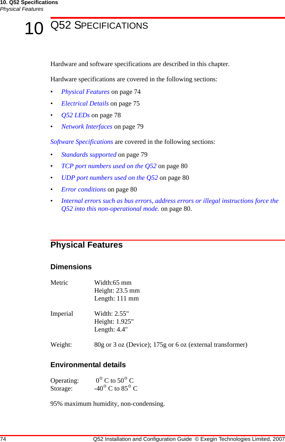 74 Q52 Installation and Configuration Guide © Exegin Technologies Limited, 200710. Q52 SpecificationsPhysical Features10 Q52 SPECIFICATIONSHardware and software specifications are described in this chapter.Hardware specifications are covered in the following sections:•Physical Features on page 74•Electrical Details on page 75•Q52 LEDs on page 78•Network Interfaces on page 79Software Specifications are covered in the following sections:•Standards supported on page 79•TCP port numbers used on the Q52 on page 80•UDP port numbers used on the Q52 on page 80•Error conditions on page 80•Internal errors such as bus errors, address errors or illegal instructions force the Q52 into this non-operational mode. on page 80.Physical FeaturesDimensionsMetric Width:65 mm Height: 23.5 mm Length: 111 mmImperial Width: 2.55&quot; Height: 1.925&quot; Length: 4.4&quot;Weight: 80g or 3 oz (Device); 175g or 6 oz (external transformer)Environmental detailsOperating:  0° C to 50° CStorage: -40° C to 85° C 95% maximum humidity, non-condensing.