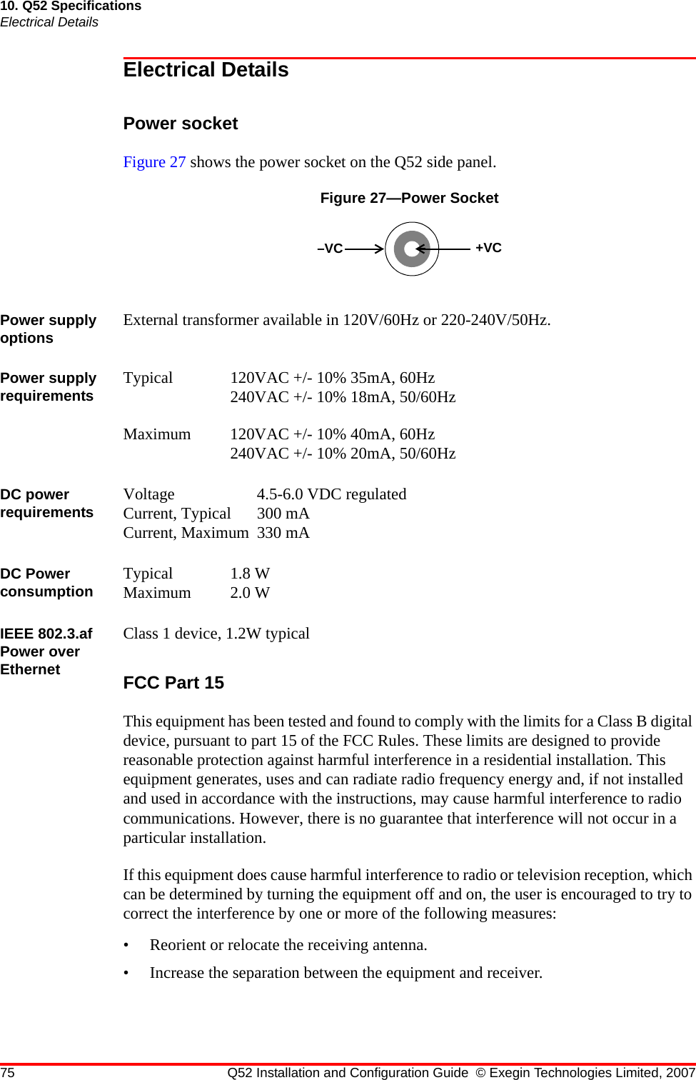 75 Q52 Installation and Configuration Guide © Exegin Technologies Limited, 200710. Q52 SpecificationsElectrical DetailsElectrical DetailsPower socketFigure 27 shows the power socket on the Q52 side panel.Figure 27—Power SocketPower supply options External transformer available in 120V/60Hz or 220-240V/50Hz.Power supply requirements Typical 120VAC +/- 10% 35mA, 60Hz240VAC +/- 10% 18mA, 50/60HzMaximum 120VAC +/- 10% 40mA, 60Hz240VAC +/- 10% 20mA, 50/60HzDC power requirements Voltage 4.5-6.0 VDC regulatedCurrent, Typical 300 mACurrent, Maximum 330 mADC Power consumption Typical 1.8 WMaximum 2.0 WIEEE 802.3.af Power over EthernetClass 1 device, 1.2W typicalFCC Part 15This equipment has been tested and found to comply with the limits for a Class B digital device, pursuant to part 15 of the FCC Rules. These limits are designed to provide reasonable protection against harmful interference in a residential installation. This equipment generates, uses and can radiate radio frequency energy and, if not installed and used in accordance with the instructions, may cause harmful interference to radio communications. However, there is no guarantee that interference will not occur in a particular installation.If this equipment does cause harmful interference to radio or television reception, which can be determined by turning the equipment off and on, the user is encouraged to try to correct the interference by one or more of the following measures:• Reorient or relocate the receiving antenna.• Increase the separation between the equipment and receiver.–VC +VC