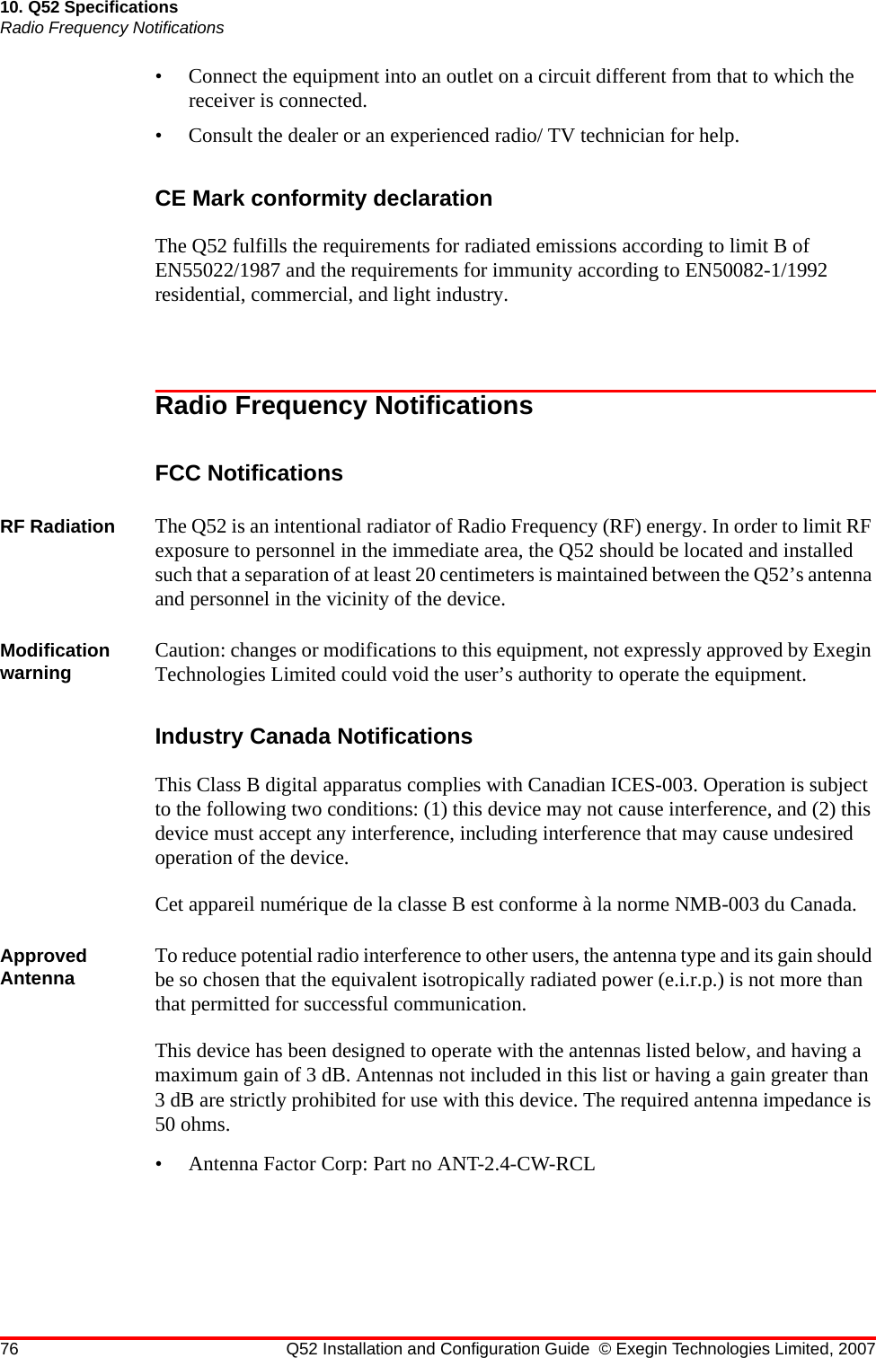 76 Q52 Installation and Configuration Guide © Exegin Technologies Limited, 200710. Q52 SpecificationsRadio Frequency Notifications• Connect the equipment into an outlet on a circuit different from that to which the receiver is connected.• Consult the dealer or an experienced radio/ TV technician for help.CE Mark conformity declarationThe Q52 fulfills the requirements for radiated emissions according to limit B of EN55022/1987 and the requirements for immunity according to EN50082-1/1992 residential, commercial, and light industry.Radio Frequency NotificationsFCC NotificationsRF Radiation The Q52 is an intentional radiator of Radio Frequency (RF) energy. In order to limit RF exposure to personnel in the immediate area, the Q52 should be located and installed such that a separation of at least 20 centimeters is maintained between the Q52’s antenna and personnel in the vicinity of the device.Modification warning Caution: changes or modifications to this equipment, not expressly approved by Exegin Technologies Limited could void the user’s authority to operate the equipment.Industry Canada NotificationsThis Class B digital apparatus complies with Canadian ICES-003. Operation is subject to the following two conditions: (1) this device may not cause interference, and (2) this device must accept any interference, including interference that may cause undesired operation of the device.Cet appareil numérique de la classe B est conforme à la norme NMB-003 du Canada.Approved Antenna To reduce potential radio interference to other users, the antenna type and its gain should be so chosen that the equivalent isotropically radiated power (e.i.r.p.) is not more than that permitted for successful communication.This device has been designed to operate with the antennas listed below, and having a maximum gain of 3 dB. Antennas not included in this list or having a gain greater than 3 dB are strictly prohibited for use with this device. The required antenna impedance is 50 ohms.• Antenna Factor Corp: Part no ANT-2.4-CW-RCL