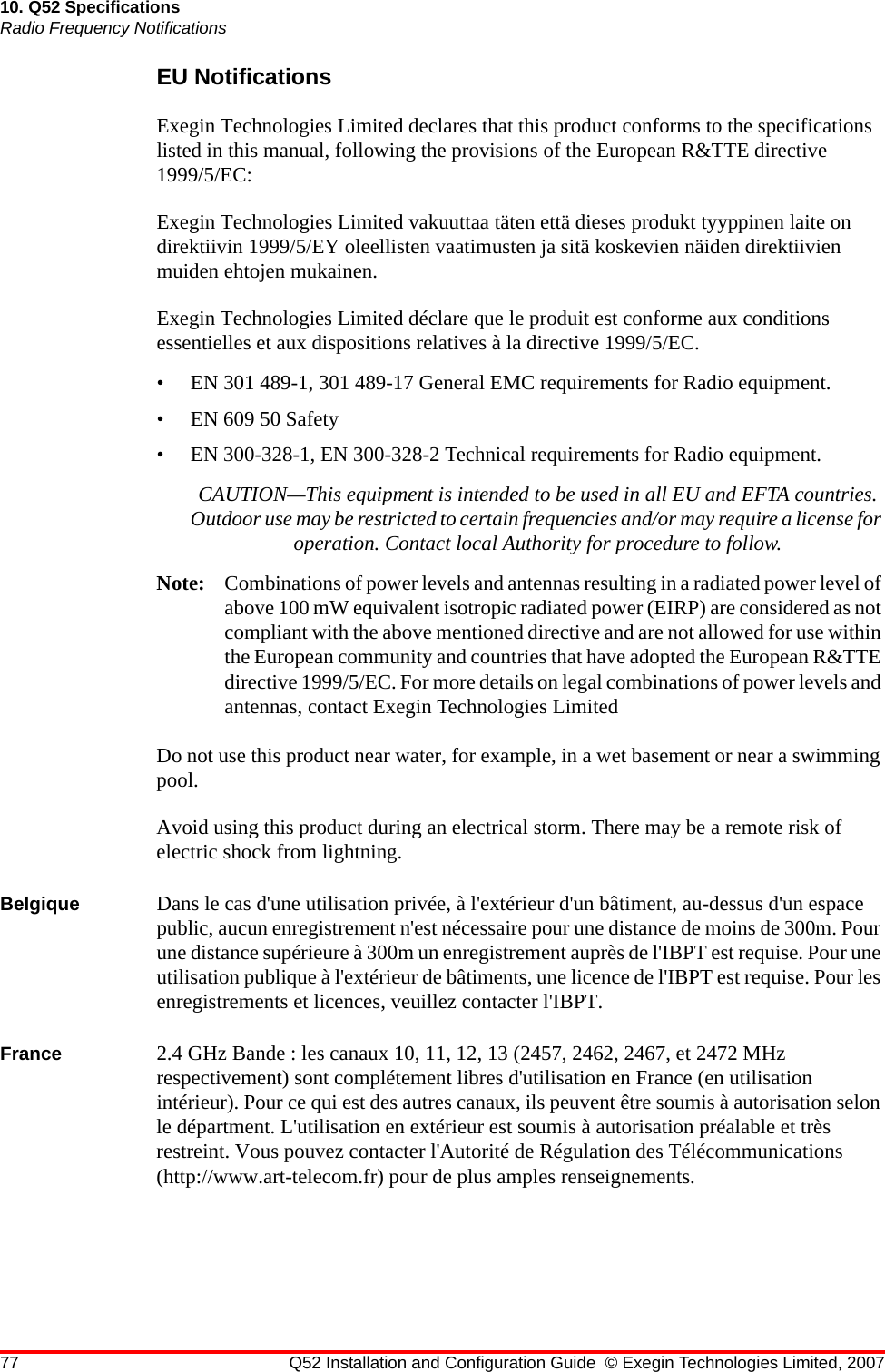 77 Q52 Installation and Configuration Guide © Exegin Technologies Limited, 200710. Q52 SpecificationsRadio Frequency NotificationsEU NotificationsExegin Technologies Limited declares that this product conforms to the specifications listed in this manual, following the provisions of the European R&amp;TTE directive 1999/5/EC:Exegin Technologies Limited vakuuttaa täten että dieses produkt tyyppinen laite on direktiivin 1999/5/EY oleellisten vaatimusten ja sitä koskevien näiden direktiivien muiden ehtojen mukainen.Exegin Technologies Limited déclare que le produit est conforme aux conditions essentielles et aux dispositions relatives à la directive 1999/5/EC.• EN 301 489-1, 301 489-17 General EMC requirements for Radio equipment.• EN 609 50 Safety• EN 300-328-1, EN 300-328-2 Technical requirements for Radio equipment.CAUTION—This equipment is intended to be used in all EU and EFTA countries. Outdoor use may be restricted to certain frequencies and/or may require a license for operation. Contact local Authority for procedure to follow.Note: Combinations of power levels and antennas resulting in a radiated power level of above 100 mW equivalent isotropic radiated power (EIRP) are considered as not compliant with the above mentioned directive and are not allowed for use within the European community and countries that have adopted the European R&amp;TTE directive 1999/5/EC. For more details on legal combinations of power levels and antennas, contact Exegin Technologies LimitedDo not use this product near water, for example, in a wet basement or near a swimming pool.Avoid using this product during an electrical storm. There may be a remote risk of electric shock from lightning.Belgique Dans le cas d&apos;une utilisation privée, à l&apos;extérieur d&apos;un bâtiment, au-dessus d&apos;un espace public, aucun enregistrement n&apos;est nécessaire pour une distance de moins de 300m. Pour une distance supérieure à 300m un enregistrement auprès de l&apos;IBPT est requise. Pour une utilisation publique à l&apos;extérieur de bâtiments, une licence de l&apos;IBPT est requise. Pour les enregistrements et licences, veuillez contacter l&apos;IBPT.France 2.4 GHz Bande : les canaux 10, 11, 12, 13 (2457, 2462, 2467, et 2472 MHz respectivement) sont complétement libres d&apos;utilisation en France (en utilisation intérieur). Pour ce qui est des autres canaux, ils peuvent être soumis à autorisation selon le départment. L&apos;utilisation en extérieur est soumis à autorisation préalable et très restreint. Vous pouvez contacter l&apos;Autorité de Régulation des Télécommunications (http://www.art-telecom.fr) pour de plus amples renseignements.