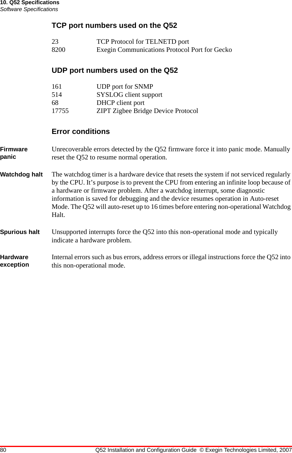 80 Q52 Installation and Configuration Guide © Exegin Technologies Limited, 200710. Q52 SpecificationsSoftware SpecificationsTCP port numbers used on the Q5223 TCP Protocol for TELNETD port8200 Exegin Communications Protocol Port for GeckoUDP port numbers used on the Q52161 UDP port for SNMP514 SYSLOG client support68 DHCP client port17755 ZIPT Zigbee Bridge Device ProtocolError conditionsFirmware panic Unrecoverable errors detected by the Q52 firmware force it into panic mode. Manually reset the Q52 to resume normal operation.Watchdog halt The watchdog timer is a hardware device that resets the system if not serviced regularly by the CPU. It’s purpose is to prevent the CPU from entering an infinite loop because of a hardware or firmware problem. After a watchdog interrupt, some diagnostic information is saved for debugging and the device resumes operation in Auto-reset Mode. The Q52 will auto-reset up to 16 times before entering non-operational Watchdog Halt.Spurious halt Unsupported interrupts force the Q52 into this non-operational mode and typically indicate a hardware problem.Hardware exception Internal errors such as bus errors, address errors or illegal instructions force the Q52 into this non-operational mode.