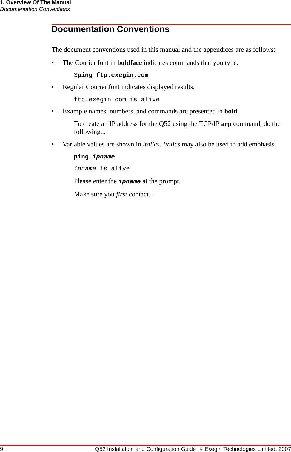 9 Q52 Installation and Configuration Guide © Exegin Technologies Limited, 20071. Overview Of The ManualDocumentation ConventionsDocumentation ConventionsThe document conventions used in this manual and the appendices are as follows:• The Courier font in boldface indicates commands that you type. $ping ftp.exegin.com• Regular Courier font indicates displayed results. ftp.exegin.com is alive• Example names, numbers, and commands are presented in bold. To create an IP address for the Q52 using the TCP/IP arp command, do the following...• Variable values are shown in italics. Italics may also be used to add emphasis.ping ipnameipname is alivePlease enter the ipname at the prompt.Make sure you first contact...