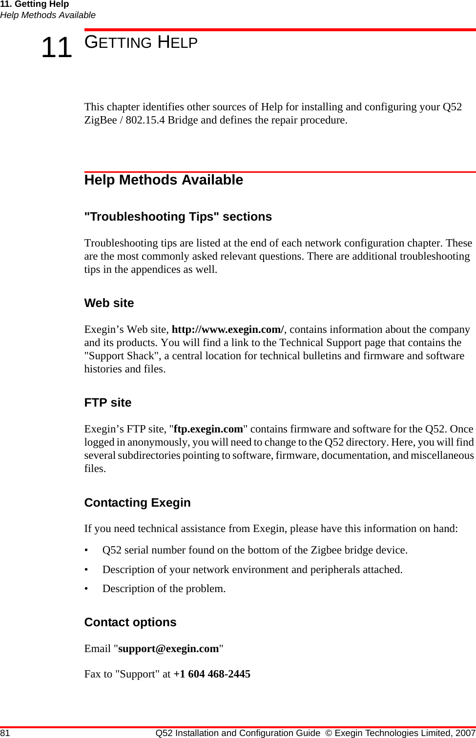 81 Q52 Installation and Configuration Guide © Exegin Technologies Limited, 200711. Getting HelpHelp Methods Available11 GETTING HELPThis chapter identifies other sources of Help for installing and configuring your Q52 ZigBee / 802.15.4 Bridge and defines the repair procedure.Help Methods Available&quot;Troubleshooting Tips&quot; sectionsTroubleshooting tips are listed at the end of each network configuration chapter. These are the most commonly asked relevant questions. There are additional troubleshooting tips in the appendices as well.Web siteExegin’s Web site, http://www.exegin.com/, contains information about the company and its products. You will find a link to the Technical Support page that contains the &quot;Support Shack&quot;, a central location for technical bulletins and firmware and software histories and files. FTP siteExegin’s FTP site, &quot;ftp.exegin.com&quot; contains firmware and software for the Q52. Once logged in anonymously, you will need to change to the Q52 directory. Here, you will find several subdirectories pointing to software, firmware, documentation, and miscellaneous files.Contacting ExeginIf you need technical assistance from Exegin, please have this information on hand:• Q52 serial number found on the bottom of the Zigbee bridge device.• Description of your network environment and peripherals attached.• Description of the problem.Contact optionsEmail &quot;support@exegin.com&quot;Fax to &quot;Support&quot; at +1 604 468-2445