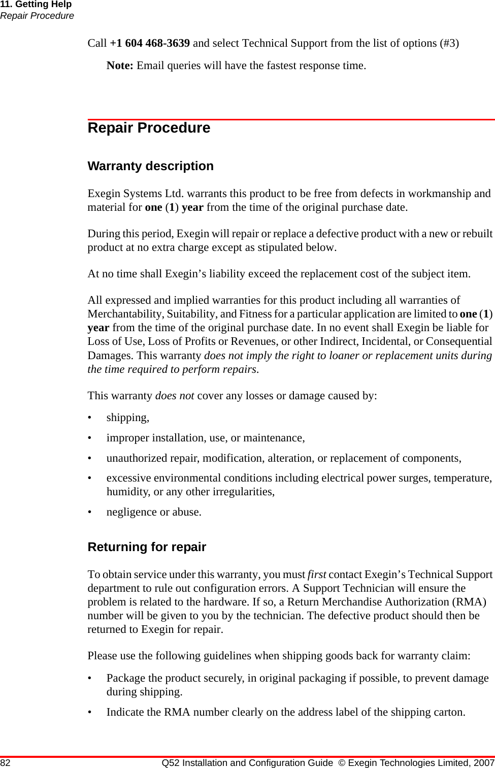 82 Q52 Installation and Configuration Guide © Exegin Technologies Limited, 200711. Getting HelpRepair ProcedureCall +1 604 468-3639 and select Technical Support from the list of options (#3)Note: Email queries will have the fastest response time.Repair ProcedureWarranty descriptionExegin Systems Ltd. warrants this product to be free from defects in workmanship and material for one (1) year from the time of the original purchase date. During this period, Exegin will repair or replace a defective product with a new or rebuilt product at no extra charge except as stipulated below. At no time shall Exegin’s liability exceed the replacement cost of the subject item.All expressed and implied warranties for this product including all warranties of Merchantability, Suitability, and Fitness for a particular application are limited to one (1) year from the time of the original purchase date. In no event shall Exegin be liable for Loss of Use, Loss of Profits or Revenues, or other Indirect, Incidental, or Consequential Damages. This warranty does not imply the right to loaner or replacement units during the time required to perform repairs.This warranty does not cover any losses or damage caused by:• shipping,• improper installation, use, or maintenance,• unauthorized repair, modification, alteration, or replacement of components,• excessive environmental conditions including electrical power surges, temperature, humidity, or any other irregularities,• negligence or abuse.Returning for repairTo obtain service under this warranty, you must first contact Exegin’s Technical Support department to rule out configuration errors. A Support Technician will ensure the problem is related to the hardware. If so, a Return Merchandise Authorization (RMA) number will be given to you by the technician. The defective product should then be returned to Exegin for repair. Please use the following guidelines when shipping goods back for warranty claim:• Package the product securely, in original packaging if possible, to prevent damage during shipping.• Indicate the RMA number clearly on the address label of the shipping carton.